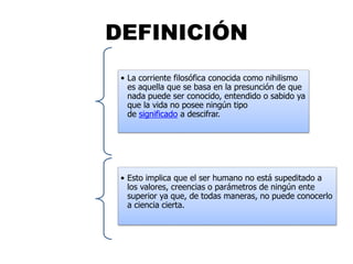DEFINICIÓN
• La corriente filosófica conocida como nihilismo
es aquella que se basa en la presunción de que
nada puede ser conocido, entendido o sabido ya
que la vida no posee ningún tipo
de significado a descifrar.
• Esto implica que el ser humano no está supeditado a
los valores, creencias o parámetros de ningún ente
superior ya que, de todas maneras, no puede conocerlo
a ciencia cierta.
 