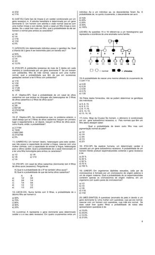 4
d) 3/32
e) 7/16
6) (UGF-RJ) Certo tipo de miopia é um caráter condicionado por um
gene recessivo m. A adontia hereditária é determinada por um gene
dominante D. Um homem com adontia e visão normal casa-se com
uma mulher míope e com dentes, tendo o casal um filho míope e com
dentes. Se o casal tiver mais um filho, qual a probabilidade de ele ser
homem e normal para ambos os caracteres?
a) 1/8
b) 1/4
c) 1/16
d) 1/32
e) 0%
7) (UFES-ES) Um determinado indivíduo possui o genótipo Aa. Qual
a chance de o gene A ser transmitido para um bisneto seu?
a) 50%
b) 3,125%
c) 1/4
d) 3/4
e) 12,5%
8) (FOS-SP) A polidactilia (presença de mais de 5 dedos em cada
membro) é condicionada por um gene dominante P. Se um homem
com polidactilia, filho de mãe normal, casa-se com uma mulher
normal, qual a probabilidade que têm de que em sucessivas
gestações venham a ter 6 filhos com polidactilia?
a) 1/16
b) 1/32
c) 1/64
d) 1/128
e) 1/256
9) (F. Objetivo-SP). Qual a probabilidade de um casal de olhos
castanhos em que ambos os cônjuges são heterozigotos ter 3 filhas
de olhos castanhos e 2 filhos de olhos azuis?
a) 27/164
b) 3/8
c) 64/126
d) 270/32768
e) 0%
10) (F. Objetivo-SP). Se consideramos que, no problema anterior, o
casal deseja que as 3 filhas de olhos castanhos nasçam em primeiro
lugar e seguidamente e, só depois, nasçam os filhos de olhos azuis,
como ficaria, então, a probabilidade?
a) 2,7/164
b) 15/40
c) 640/1260
d) 27/32768
e) 5%
11) (UNIRIO-RJ) Um homem destro, heterozigoto para este caráter,
que não possui a capacidade de enrolar a língua, casa-se com uma
mulher canhota, com a capacidade de enrolar a língua, heterozigota
para o último caráter. Qual a probabilidade de o casal mencionado vir
a ter uma filha homozigota para ambos os caracteres?
a) 1/2 d) 1/8
b) 1/6 e) 1/10
c) 1/4
12) (FEI-SP). Um casal de olhos castanhos (dominante) tem 4 filhos
de olhos azuis (recessivo). Pergunta-se:
A) Qual é a probabilidade de o 5º ter também olhos azuis?
B) Qual é a probabilidade de que ele tenha olhos castanhos?
A B
a) 1/2 3/4
b) 3/4 1/4
c) 1/4 3/4
d) 1/2 1/2
e) 1/3 2/3
13) (UECE-CE). Numa familia com 9 filhas, a probabilidade de o
décimo filho ser homem é:
a) 50%
b) 70%
c) 80%
d) 90%
e) 25%
14) (Londrina) A representa o gene dominante para determinado
caráter e a é seu alelo recessivo. Em quatro cruzamentos entre um
indivíduo Aa e um indivíduo aa, os descendentes foram Aa. A
probabilidade de, no quinto cruzamento, o descendente ser aa é:
a) nula
b) 20%
c) 25%
d) 50%
e) 100%
(UG-MG) As questões 15 e 16 referem-se a um heredograma que
representa a ocorrência de uma anomalia numa família.
15) A probabilidade de nascer uma menina afetada do cruzamento de
3 com 11 é:
a) 0,00
b) 0,25
c) 0,50
d) 0,75
e) 1,00
16) Pelos dados fornecidos, não se podem determinar os genótipos
dos indivíduos:
a) 5, 9, 15.
b) 8, 9, 13.
c) 8, 11,16.
d) 9, 13, 15.
e) 13, 14, 16.
17) (Univ. Mogi da Cruzes) No homem, o albinismo é condicionado
por um gene autossômico recessivo, a. Pais normais que têm um
filho albino desejam saber:
Qual a probabilidade de terem outro filho mas com
pigmentação normal da pele?
a) 1/2
b) 1/4
c) 3/4
d) 1/3
e) 2/3
18) (FGV-SP) Na espécie humana, um determinado caráter é
causado por um gene autossômico recessivo. A probabilidade de um
homem híbrido produzir espermatozóides contendo o gene recessivo
é de:
a) 25 %
b) 30 %
c) 50 %.
d) 75 %
e) 100 %
19) (UNESP) Em organismos diplóides sexuados, cada par de
cromossomos é formado por um cromossomo de origem paterna e
um de origem materna. Qual a probabilidade de os espermatozóides
conterem apenas os cromossomos de origem materna, em um
organismo com quatro pares de cromossomos?
a) 1/2
b) 1/4
c) 1/8
d) 1/16
e) 1/32
20) (MED.SANTOS) A queratose (anomalia da pele) é devido a um
gene dominante Q. Uma mulher com queratose, cujo pai era normal,
casa-se com um homem com queratose, cuja mãe era normal. Se
esse casal tiver quatro filhos a probabilidade de todos eles
apresentarem queratose é de:
a) 15,6%
b) 24,6%
c) 12,5%
d) 31,6%
 