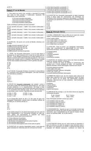 5
e) 28,1%
Parte V: 2ª Lei de Mendel
1) Uma planta que produz fruto vermelho e biloculado foi cruzada
com outra de fruto amarelo e multiloculado, resultando 160
descendentes, assim distribuídos:
41 de frutos vermelhos biloculados
39 de frutos vermelhos multiloculados
38 de frutos amarelos biloculados
42 de frutos amarelos multiloculados.
Quais os fenótipos e genótipos dos tipos parentais?
a) fruto vermelho biloculado = AaMm; fruto amarelo multiloculado =
aamm
b) fruto vermelho biloculado = AAMm; fruto amarelo multiloculado =
aaMM
c) fruto vermelho biloculado = aamm; fruto amarelo multiloculado =
AAMM
d) fruto vermelho biloculado = AaMM; fruto amarelo multiloculado =
aamm
e) fruto vermelho biloculado = AaMm; fruto amarelo multiloculado =
Aamm
2) (ACAFE-SC) De acordo com as leis de Mendel, indivíduos com
genótipo:
a) AaBb produzem gametas A, B, a e b.
b) AaBB produzem gametas AB e aB.
c) Aa produzem gametas AA, Aa e aa.
d) AA produzem gametas AA.
e) AABB produzem dois tipos de gametas.
3) (UFPA) Na Drosophila melanogaster, a cor do corpo ébano é
produzida por um gene recessivo (e) e o corpo de cor cinza, pelo seu
alelo (E). A asa vestigial é produzida por um gene recessivo (v) e o
tamanho normal da asa é determinado pelo seu alelo (V). Se moscas
diíbridas são cruzadas entre si e produzem 256 indivíduos, quantas
moscas desta progênie apresentarão o mesmo genótipo dos pais?
a) 144
b) 128
c) 64
d) 8
e) 16
4) (U.F.SE-SE) A proporção fenotípica encontrada na descendência
do cruzamento entre indivíduos heterozigotos para dois caracteres
com dominância completa é:
a) 3:1
b) 1:2:1
c) 9:4:3
d) 9:7
e) 9:3:3:1
5) (FEI-SP) Em Drosophila melanogaster, asa vestigial (curta) e
corpo ébano (preto) são características determinadas por dois pares
de gens recessivos v e e, respectivamente. Asa longa e corpo
cinzento são características determinadas pelos gens dominantes V e
F. Do cruzamento entre parentais surgiu, em F1, 25% de indivíduos
de asa longa e corpo cinzento. O genótipo provável dos pais será:
a) VvEe X VvEe d) VvEe X vvee
b) VVEE X vvee e) VvEe X VVEE
c) vvee X vvee
6) (F.C.Chagas-BA) Sendo Aa, Bb e Cc três pares de gens com
segregação independente, quantos tipos de gametas poderão ser
formados por um indivíduo AA Bb Cc?
a) 3
b) 4
c) 6
d) 8
e) 12
7) Da autofecundação de uma planta heterozigota para dois pares de
alelos independentes e com dominância completa em cada par,
foram obtidos 192 descendentes. É esperado que nessa
descendência devam existir aproximadamente:
a) 16 tipos diferentes de genótipos.
b) apenas indivíduos heterozigóticos.
c) 48 indivíduos homozigóticos para dois pares de genes.
d) 188 indivíduos heterozigóticos.
e) 144 indivíduos heterozigóticos para os dois pares de genes.
8) (FUVEST-SP) Um indivíduo heterozigoto quanto a dois pares de
genes localizados em diferentes pares de cromossomos formará:
a) dois tipos de gameta na proporção 1:1.
b) dois tipos de gameta na proporção 3:1.
c) três tipos de gameta na proporção 1:2:1.
d) quatro tipos de gameta na proporção 1:1:1:1.
e) quatro tipos de gameta na proporção 9:3:3:1.
9) (FUVEST-SP) Em Drosophila melanogaster os alelos recessivos
dumpy e ebony estão em cromossomos não homólogos. Do
cruzamento entre indivíduos duplamente heterozigotos, a proporção
de indivíduos que apresentam ao mesmo tempo os fenótipos dumpy
e ebony é:
a) 1/2.
b) 1/4.
c) 1/8.
d) 1/16.
e) 1/32.
Parte VI: Interação Gênica
1) (FUND. LUSÍADAS-SP) Todos os filhos de um casal são mulatos
médios. Provavelmente esse casal é constituído por:
a) dois mulatos médios.
b) um mulato médio e um negro puro.
c) um mulato médio e um branco puro
d) um negro puro e um branco puro.
e) um mulato claro e um escuro.
2) (FATEC-SP) Pares de genes, com segregação independente,
podem agir, conjuntamente, na determinação de uma mesma
característica fenotípica. Este fenômemo é conhecido como:
a) interação gênica.
b) epistasia
c) herança quantitativa
d) poligenia
e) dominância completa.
3) (ACAFE-SC) Os fenótipos para a forma dos frutos da abóbora
podem ser: discóide, esférica ou alongada.
A forma discóide dos frutos da abóbora é condicionada pelo
genótipo A_B_; a forma alongada por aabb. Do cruzamento de
abóboras discóides, ambas heterozigotas, espera-se que nasçam:
a) somente abóboras discóides.
b) 50% AaBb e 50% aabb.
c) abóboras discóides, esféricas e alongadas.
d) 75% A_B_ e 25% a_B_.
e) somente abóboras discóides heterozigotas.
4) (UNIMEP-SP) Sabe-se que, de uma maneira geral, cada par de
genes alelos determina uma única característica, porém há casos
onde um mesmo par de genes, sob determinadas condições
ambientais, determina dois ou mais caracteres. Este fenômeno é
conhecido como:
a) epistasia.
b) genes aditivos.
c) interação gênica.
d) pleiotropia.
e) genes quantitativos.
5) (UNIFOR-CE) Na moranga, a cor dos frutos deve-se às seguintes
combinações de genes:
B_aa = amarelo B_A_ = branco
bbA_ = branco bbaa = verde
Estas informações permitem concluir que o gene:
a) A é epistático sobre seu alelo.
b) B é epistático sobre A e sobre a.
c) a é hipostático em relação a A.
d) b é hipostático em relação a B.
e) A é epistático sobre B e sobre b.
6) (CESGRANRIO-RJ) Supondo-se que a cor da pele humana seja
condicionada por apenas dois pares de genes autossômicos (A e B)
dominantes, qual a probabilidade de um casal de mulatos médios,
ambos com genótipo AaBb, ter um filho branco?
a) 1/16
b) 4/16
c) 5/16
d) 6/16
e) 8/16
7) (STA.CASA-SP) Admita que em certos animais de laboratório o
gene A condicione cor preta de pelagem e seja dominante sobre o
seu alelo a, que condiciona a cor marrom. O gene E não alelo de A, e
localizado em diferente autossomo, condiciona cor branca de
 