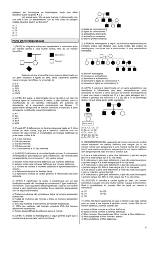 6
pelagem, em homozigose ou heterozigose, tendo pois efeito
epistático sobre os genes A e a.
Um animal preto, filho de pais brancos, é retrocruzado com
sua mãe e tem 20 descendentes com as três cores de pelagem
citadas. Quantos devem ser brancos?
a) 2
b) 8
c) 10
d) 4
e) 5
Parte VII: Herança Sexual
1) (FASP) No diagrama abaixo está representado o casamento entre
um homem normal e uma mulher normal, filha de um homem
hemofílico .
Sabendo-se que a hemofilia é uma doença determinada por
um gene recessivo e ligado ao sexo, deste casamento poderão
nascer crianças hemofílicas na proporção de :
a) 0 %
b) 25%
c) 50%
d) 75 %
e) 100%
2) (UFBA) Em gatos, a determinação da cor do pêlo é um caso de
herança ligada ao cromossomo X. Assim, o pêlo malhado, que é a
manifestação de um genótipo heterozigoto em ausência de
dominância, só é encontrado normalmente nas fêmeas . 0
aparecimento excepcional de machos malhados é explicado a partir
da seguinte constituição sexual cromossômica:
a) XY
b) XX
c) XXY
d) XYY
e) XXX
3) (Fuvest-SP) 0 daltonismo é de herança recessiva ligada ao X. Uma
mulher de visão normal, cujo pai é daltônico, casou-se com um
homem de visão normal. A probabilidade de crianças daltônicas na
prole dessa mulher é de :
a) 1 /4 dos meninos .
b) 1/4 das meninas.
c) 1/2 dos meninos.
d) 1/8 das crianças.
e) 1/2 dos meninos e 1/2 das meninas.
4) (UnB-DF) 0 daltonismo é um caráter ligado ao sexo. 0 cromossomo
X transporta um gene recessivo para o daltonismo, não havendo alelo
correspondente no cromossomo Y. Isto explica porque:
a) existem muito mais homens daltônicos que mulheres daltônicas .
b) existem muito mais mulheres daltônicas que homens daltônicos.
c) o número de homens e mulheres daltônicas é aproximadamente o
mesmo .
d) o daltonismo depende do fenótipo racial.
e) o daltonismo, embora de caráter genético, é influenciado pelo meio
ambiente
5) (UFPA) A hipertricose na orelha é condicionada por um gen
localizado na parte não homóloga do cromossomo Y (gen holândrico).
Um homem, cujo avô paterno tinha hipertricose, casa-se com mulher
normal e sem hipertricose na família. Esse casal tem descendentes
com os seguintes fenótipos:
a) Todas as mulheres são portadoras e todos os homens apresentam
hipertricose.
b) Todas as mulheres são normais e todos os homens apresentam
hipertricose.
c) 50% das mulheres e dos homens apresentam hipertricose.
d) 100% das mulheres são normais, enquanto 25% dos homens
apresentam hipertricose.
e) Toda a descendência de ambos os sexos é normal.
6) (UFBA) A análise do heredograma a seguir permite supor que a
característica apresentada pelos indivíduos é:
a) ligada ao cromossomo X.
b) ligada ao cromossomo Y.
c) autossômica dominante.
d) autossômica recessiva.
e) letal na primeira infância.
7) (UFBA) No heredograma a seguir, os indivíduos representados por
símbolos pretos são afetados pela surdo-mudez. Da análise do
heredograma, conclui-se que a surdo-mudez é uma característica
hereditária:
a) letal em homozigose.
b) recessiva e autossômica.
c) dominante e autossômica.
d) dominante e ligada ao cromossomo Y .
e) recessiva e ligada ao cromossomo X.
8) (UFPA) A calvície é determinada por um gene autossômico cuja
dominância é influenciada pelo sexo, comportando-se como
dominante no homem e como recessivo na mulher. Simbolizando-se
o gene que causa a calvície por C e o seu alelo selvagem por c,
indique o genótipo dos indivíduos ( 1 ), (2), (4) e (5) da genealogia
abaixo, na qual estes genes estão segregados.
a) Cc, CC, CC, Cc
b) Cc, cc, cc, Cc
c) CC, cc,cc, Cc
d) CC, Cc, Cc, Cc
e) Cc, CC, CC, cc
9) (CESGRANRIO-RJ) Do casamento de homem normal com mulher
normal nasceram: um menino daltônico com sangue tipo A; um
menino normal com sangue tipo 0; uma menina normal com sangue
tipo B; uma menina normal com sangue tipo 0 e um menino daltônico
com sangue tipo AB. Isso leva-nos a concluir que:
a) 0 pai e a mãe possuem o gene para daltonismo; o pai tem sangue
tipo A e a mãe sangue tipo B ou vice-versa.
b) A mãe possui o gene para daltonismo, o pai não possui esse gene;
o pai tem sangue A e a mãe sangue tipo B ou vice-versa.
c) A mãe possui o gene para daltonismo, o pai não possui esse gene;
o pai tem sangue tipo AB e a mãe sangue tipo 0 ou vice-versa.
d) 0 pai possui o gene para daltonismo, a mãe não possui esse gene;
o pai e a mãe têm sangue tipo AB.
e) A mãe possui o gene para daltonismo, o pai não possui esse gene;
o pai tem sangue tipo AB e a mãe sangue tipo A ou vice-versa.
10) (PUC-SP) A hemoflia é caráter ligado ao sexo. Um homem
hemofílico é casado com uma mulher normal, cujo pai era hemofílico.
Qual a probabilidade do primeiro filho do casal ser menino e
hemofílico?
a) 1/2 d) 1/16
b) 1/4 e) 1/32
c) 1/8
11) (PUC-RS) Num casamento em que o homem é de visão normal
para as cores e sua esposa é também normal, porém filha de um
homem daltônico, os filhos poderão ser:
a) todas as filhas normais e os filhos daltônicos .
b) todos os filhos normais e as filhas daltônicas.
c) filhas normais, filhas portadoras, filhos normais e filhos daltônicos .
d) filhas portadoras e filhos normais, apenas.
e) filhos portadores e filhas daltônicas.
calvos
Não-calvos
Hemofílico
Normal
 