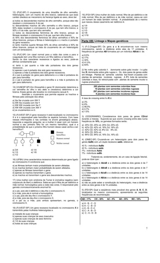 7
12) (PUC-SP) 0 cruzamento de uma drosófila de olho vermelho,
heterozigota, com um macho de olho branco, sabendo-se que esse
caráter obedece ao mecanismo da herança ligada ao sexo, deve dar:
a) todos os descendentes machos de olho vermelho, porque eles não
recebem o cromossomo X do pai.
b) descendentes machos de olho vermelho e olho branco, porque
50% deles recebem o cromossomo X do pai, que tem olho branco, e
50% o X da mãe, que tem olho vermelho.
c) todos os descendentes femininos de olho branco, porque as
fêmeas recebem o cromossomo X do pai, que tem olho branco.
d) 50% dos descendentes femininos de olhos vermelhos e 50% de
olhos brancos, porque a fêmea é heterozigota e o macho é portador
do gene recessivo.
e) tanto machos quanto fêmeas 50% de olhos vermelhos e 50% de
olhos brancos, porque se trata do cruzamento de um heterozigoto
com um birrecessivo.
13) (PUC-SP) Um casal normal para a visão das cores e para a
coagulação tem uma filha normal e um filho daltnico e hemofílico.
Sendo os dois caracteres recessivos e ligados ao sexo, pode-se
afirmar corretamente que:
a) tanto o pai quanto a mãe são portadores dos dois genes
recessivos .
b) apenas o pai é portador dos sois gens recessivos.
c) apenas a mãe é portadora dos dois genes recessivos.
d) o pai é portador do gene para daltonismo e a mãe é portadora do
gen para hemofilia.
e) o pai é portador do gene para hemofilia e a mãe é portadora do
gen para daltonismo.
14) (VUNESP-SP) Em Drosophila o gene W (dominante) determina a
cor vermelha do olho e seu alelo w (recessivo) determina a cor
branca. Esses genes são levados no cromossomo sexual X.
Assinale o cruzamento que permite separar os machos e
fêmeas pela coloração dos olhos:
a) Xw Xw cruzada com XW Y
b) XW Xw cruzada com Xw Y
c) XW XW cruzada com Xw Y
d) XW XW cruzada com XW Y
e) os cruzamentos a e b
15) (FUVEST-SP) 0 gene recessivo h está localizado no cromossomo
X e é o responsável pela hemofilia na espécie humana. Com base
nessas informações e nas contidas na árvore genealógica abaixo,
responda a seguinte pergunta: se a mulher 4 casar com um homem
normal e seu primeiro filho for um menino hemofílico, qual é a
probabilidade de que o próximo filho homem desse casal venha a ser
hemofílico?
a) 3/4 d) 1/4
b) 1/3 e) 1/8
c) 1/2
16) (UFBA) Uma característica recessiva determinada por gene ligado
ao cromossomo X condiciona que:
a) as fêmeas tenham maior probabilidade de serem afetadas.
b) os machos tenham maior probabilidade de serem afetados.
c) apenas as fêmeas transmitam o gene.
d) apenas os machos transmitam o gene.
e) os machos só transmitam o gene aos descendentes machos .
17) Uma mulher com síndrome de Turner é cromatina negativa (sem
corpúsculo de Barr) e daltônica. Sabe-se que é filha de pai daltônico e
mãe normal, homozigótica para a visão das cores. 0 responsável pelo
gameta cromossomicamente anormal foi:
a) o pai, pois ele é daltônico e deu-lhe o cromossomo X.
b) a mãe, pois ela é normal e homozigótica.
c) o pai, pois ele deu-Ihe o cromossomo Y.
d) a mãe, pois ela deu-lhe o cromossomo X.
e) o pai ou a mãe, pois ambos apresentam, no gameta, o
cromossomo X.
18) (FUVEST-SP) Um gene recessivo localizado no cromossomo X é
transmitido pelas mulheres heterozigotas a:
a) metade de suas crianças
b) apenas suas crianças de sexo masculino
c) apenas suas crianças de sexo feminno
d) 1/4 de suas crianças
e) todas as suas crianças
19) (FGV-SP) Uma mulher de visão normal, filha de pai daltônico e de
mãe normal, filha de pai daltônico e de mãe normal, casou-se com
um homem de visão também normal. A probabilidade de o menino
que nasceu desse casamento ser daltônico é:
a) 1/4
b) 1/2
c) 1/3
d) 1/8
e) 1/16
Parte VIII: Linkage e Mapas genéticos
1) (F.C.Chagas-SP) Os gens a e b encontram-se num mesmo
cromossoma, sendo a distância entre eles de 17 unidades. A
frequência de gametas AB formados por um indivíduo AB/ab é de:
a) 8,5%
b) 17%
c) 34%
d) 41,5%
e) 83%
2) No milho grão colorido I ‚ dominante sobre grão incolor i e grão
liso R‚ dominante sobre grão rugoso r. Os dois pares de genes estão
em linkage. Plantas de semente colorida lisa foram cruzadas com
plantas de sementes incolores rugosas. A F1, toda de sementes
coloridas e lisas, foi retrocruzada com plantas de semente incolor e
rugosa produzindo:
285 plantas com sementes coloridas lisas
10 plantas com sementes coloridas rugosas
297 plantas com sementes incolores rugosas
8 plantas com sementes incolores lisas
A taxa de crossing entre I e R é:
a) 3%
b) 6%
c) 48,5%
d) 0,7%
e) 1,5%
3) (CESGRANRIO) Consideremos dois pares de genes CD/cd
durante a meiose. Supondo-se que ocorre crossing entre eles numa
freqüência de 16%, os gametas formados serão:
a) 25% CD, 25% cd, 25% Cd, 25% cD.
b) 42% CD, 42% cd, 16% Cd, 16% cD.
c) 42% CD, 42% cd, 8% Cd, 8% cD.
d) 50% CD, 50% cd.
e) 84% CD, 84% cd, 16% Cd, 16% cD.
4) (OMEC-SP) Cruzando-se um heterozigoto para dois pares de
genes AaBb com um duplo recessivo aabb, obteve-se:
43 % - indivíduos AaBb
43 % - indivíduos aabb
7% - indivíduos Aabb
7% - indivíduos aaBb
Tratando-se, evidentemente, de um caso de ligação fatorial,
pode-se dizer que :
a) o heterozigoto é Ab/aB e a distância entre os dois genes é de 7
unidades.
b) o heterozigoto é AB/aB e a distância entre os dois genes é de 7
unidades.
c) o heterozigoto é Ab/aB e a distância entre os dois genes é de 14
unidades.
d) o heterozigoto é AB/ab e a distância entre os dois genes é de 14
unidades.
e) não se pode saber a constituição do heterozigoto, mas a distância
entre os dois genes é de 14 unidades.
5) (FEI-SP) Qual a seqüência mais provável dos genes A, B, C, D,
localizados no mesmo cromossomo, apresentando as seguintes
freqüências de recombinação:
AB - 17% CD - 30% AC - 5% AD - 35% BD - 18%
a) A - B - C - D
b) A - C - B - D
c) A - B - D -C
d) C - A - B - D
e) C - A - D - B
Homem
hemofílico
Homem normal
Mulher normal
1 2
3 4 5 6
 