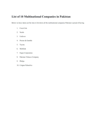 List of 10 Multinational Companies in Pakistan
Below we have taken out the time to list down all the multinational companies Pakistan is proud of having.
1. Coca-Cola
2. Nestle
3. Unilever
4. Procter & Gamble
5. Toyota
6. Mobilink
7. Engro Corporation
8. Pakistan Tobacco Company
9. Philips
10. Colgate Palmolive
 