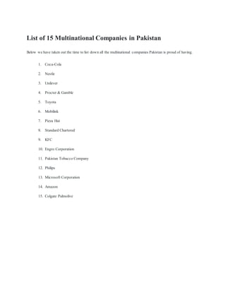List of 15 Multinational Companies in Pakistan
Below we have taken out the time to list down all the multinational companies Pakistan is proud of having.
1. Coca-Cola
2. Nestle
3. Unilever
4. Procter & Gamble
5. Toyota
6. Mobilink
7. Pizza Hut
8. Standard Chartered
9. KFC
10. Engro Corporation
11. Pakistan Tobacco Company
12. Philips
13. Microsoft Corporation
14. Amazon
15. Colgate Palmolive
 