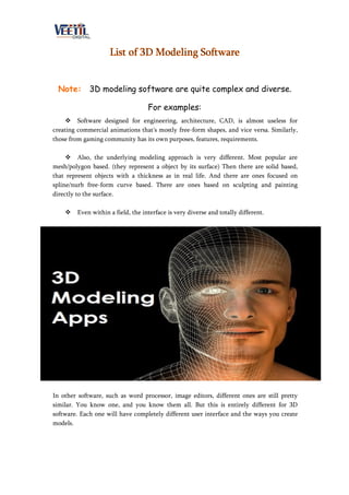 List of 3D Modeling Software
Note: 3D modeling software are quite complex and diverse.
For examples:
 Software designed for engineering, architecture, CAD, is almost useless for
creating commercial animations that's mostly free-form shapes, and vice versa. Similarly,
those from gaming community has its own purposes, features, requirements.
 Also, the underlying modeling approach is very different. Most popular are
mesh/polygon based. (they represent a object by its surface) Then there are solid based,
that represent objects with a thickness as in real life. And there are ones focused on
spline/nurb free-form curve based. There are ones based on sculpting and painting
directly to the surface.
 Even within a field, the interface is very diverse and totally different.
In other software, such as word processor, image editors, different ones are still pretty
similar. You know one, and you know them all. But this is entirely different for 3D
software. Each one will have completely different user interface and the ways you create
models.
 