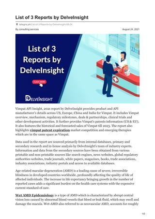 1/2
By consulting services August 24, 2021
List of 3 Reports by DelveInsight
telegra.ph/List-of-3-Reports-by-DelveInsight-08-24
Vimpat API Insight, 2021 report by DelveInsight provides product and API
manufacturer’s details across US, Europe, China and India for Vimpat. It includes Vimpat
overview, mechanism, regulatory milestones, deals & partnerships, clinical trials and
other development activities. It further provides Vimpat's patents information (US & EU).
It also features the historical and forecasted sales of Vimpat till 2023. The report also
highlights vimpat patent expiration market competition and emerging therapies
which are in the same space as Vimpat.
Data used in the report are sourced primarily from internal databases, primary and
secondary research and in-house analysis by DelveInsight's team of industry experts.
Information and data from the secondary sources have been obtained from various
printable and non-printable sources like search engines, news websites, global regulatory
authorities websites, trade journals, white papers, magazines, books, trade associations,
industry associations, industry portals and access to available databases.
Age-related macular degeneration (AMD) is a leading cause of severe, irreversible
blindness in developed countries worldwide, profoundly affecting the quality of life of
affected individuals. The increase in life expectancy bringing growth in the number of
reported cases adds a significant burden on the health care systems with the expensive
current standard of care.
Wet AMD Epidemiology is a type of AMD which is characterized by abrupt central
vision loss caused by abnormal blood vessels that bleed or leak fluid, which may swell and
damage the macula. Wet-AMD also referred to as neovascular AMD, accounts for roughly
 
