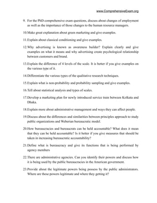 www.ComprehensiveExam.org
9. For the PhD comprehensive exam questions, discuss about changes of employment
as well as the importance of those changes to the human resource managers.
10.Make great explanation about green marketing and give examples.
11.Explain about classical conditioning and give examples.
12.Why advertising is known as awareness builder? Explain clearly and give
examples on what it means and why advertising create psychological relationship
between customers and brand.
13.Explain the difference of 4 levels of the scale. It is better if you give examples on
the various type of it.
14.Differentiate the various types of the qualitative research techniques.
15.Explain what is non-probability and probability sampling and give examples.
16.Tell about statistical analysis and types of scales.
17.Develop a marketing plan for newly introduced service train between Kolkata and
Dhaka.
18.Explain more about administrative management and ways they can affect people.
19.Discuss about the differences and similarities between principles approach to study
public organizations and Weberian bureaucratic model.
20.How bureaucracies and bureaucrats can be held accountable? What does it mean
that they can be held accountable? Is it better if you give measures that should be
taken in increasing bureaucratic accountability?
21.Define what is bureaucracy and give its functions that is being performed by
agency members
22.There are administrative agencies. Can you identify their powers and discuss how
it is being used by the public bureaucracies in the American government.
23.Provide about the legitimate powers being possess by the public administrators.
Where are these powers legitimate and where they getting it?
 