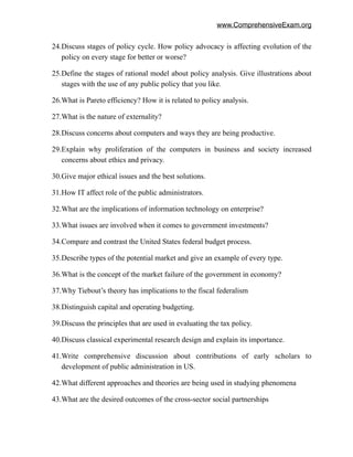 www.ComprehensiveExam.org
24.Discuss stages of policy cycle. How policy advocacy is affecting evolution of the
policy on every stage for better or worse?
25.Define the stages of rational model about policy analysis. Give illustrations about
stages with the use of any public policy that you like.
26.What is Pareto efficiency? How it is related to policy analysis.
27.What is the nature of externality?
28.Discuss concerns about computers and ways they are being productive.
29.Explain why proliferation of the computers in business and society increased
concerns about ethics and privacy.
30.Give major ethical issues and the best solutions.
31.How IT affect role of the public administrators.
32.What are the implications of information technology on enterprise?
33.What issues are involved when it comes to government investments?
34.Compare and contrast the United States federal budget process.
35.Describe types of the potential market and give an example of every type.
36.What is the concept of the market failure of the government in economy?
37.Why Tiebout’s theory has implications to the fiscal federalism
38.Distinguish capital and operating budgeting.
39.Discuss the principles that are used in evaluating the tax policy.
40.Discuss classical experimental research design and explain its importance.
41.Write comprehensive discussion about contributions of early scholars to
development of public administration in US.
42.What different approaches and theories are being used in studying phenomena
43.What are the desired outcomes of the cross-sector social partnerships
 