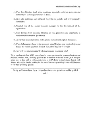 www.ComprehensiveExam.org
44.What does literature teach about structures, especially on forms, processes and
partnerships? Explain your answers in detail.
45.Give safe, nutritious and sufficient food that is socially and environmentally
sustainable.
46.Potential role of the human resource managers to the development of the
organization
47.Main debates about academic literature on risk, precaution and uncertainty in
relation to environmental governance.
48.Give critical assessment about philosophical literature and explain it in details.
49.What challenges are faced by the economy today? Explain your points of view and
discuss the reasons you think these all exist. How they can be solved?
50.How will you structure upper level undergraduate course and why?
There you have the best MBA comprehensive exam questions that you can check out and
practice yourself with, allowing yourself to be familiar with the exam Q&A that you
might have to deal with in college, university or MBA. Refer to this list and share it with
friends who might also be looking for the same list when practicing for their PhD exams
or for their upcoming quizzes.
Study and learn about these comprehensive exam questions and be guided
today!
 