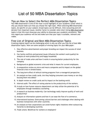www.MBADissertation.org
List of 50 MBA Dissertation Topics!
!
Tips on How to Select the Perfect MBA Dissertation Topics
Your MBA dissertation is one of the most crucial highlights of your academic career which is
why you should make sure that you choose the right topic. When selecting MBA dissertation
topics, be specific on your subject; broad topics can be difficult, time consuming and will
deviate from important issues. Another factor to consider when short listing MBA dissertation
topics is that this must showcase your ability to showcase your academic excellence. Take
into regard your audience will be and make sure that your topic is suitable, relevant and
viable.
Free List of Original and Best MBA Dissertation Topics
Creating original topics can be challenging which is why we offer you free list of best MBA
dissertation topics. Here are some samples of winning topics for your MBA paper:
1. How effective advertisement and proper branding can impact the success of retail
business.
2. Can family conflicts and personal issues influence the worker's work quality? An
analysis on work productivity and happy household.
3. The role of trade union and how it works in ensuring better productivity for the
company.
4. Background on global economic crisis and what it means for current employees.
5. A comparative review on micro and macro companies and its impact on the global
financial crisis in United States.
6. The long term effect of ethical training programs from a managerial perspective.
7. An analysis on how credit cards. Are they helping consumers save money or are they
burying them into debts?
8. In depth review on credit cards and its impact on the banking world.
9. Internal audit: The effect of raising salaries to the productivity of the workers.
10. A study on how human resource department can help utilize the potential of its
employees through mandatory counseling.
11. A research on business modernity: Can technology really improve quality of work and
productivity?
12. Analysis on information systems and how it can ease the flow of e-commerce.
13. International business: Overcoming cultural barriers and challenges when dealing with
business transactions with other countries.
14. An analysis on how corporations can avoid human rights violations when outsourcing
factories to developing countries.
15. Trade unions: Beneficial for workers or employers?
 