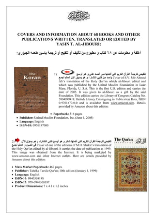 COVERS AND INFORMATION ABOUT 68 BOOKS AND OTHER 
PUBLICATIONS WRITTEN, TRANSLATED OR EDITED BY 
YASIN T. AL-JIBOURI: 
أغلفة و معلومات عن ٦۸ كتاب و مطبوع من تأليف أو تنقيح أو ترجمة ياسين طعمه الجبوري: 
ع ( 1 ѧ و أوس ѧ ي و ه ѧ د عل ѧ ر أحم ѧ تنقيحي لترجمة القرآن الكريم التي أكملها مي 
عѧ ن كتبي انتشارا، و هو يسوق الآن العالم أجم ѧ د م ѧ واح Cover of S.V. Mir Ahmed 
Ali’s translation of the Holy Qur’an which al-Jibouri edited and 
which was published by the United Muslim Foundation in Lake 
Mary, Florida, U. S.A. This is the first U.S. edition and carries the 
date of 2005. It was given to al-Jibouri as a gift by the said 
Foundation. This edition carries the Library of Congress Catalog No. 
2004099418, British Library Cataloguing in Publication Data, ISBN 
0-9761870-0-0 and is available from www.amazon.com. Details 
provided by Amazon about this edition: 
• Paperback: 516 pages 
• Publisher: United Muslim Foundation, Inc. (June 1, 2005) 
• Language: English 
• ISBN-10: 0976187000 
تنقيحي لترجمة القرآن الكريم التي أكملها شاكر و هو أوسع كتبي انتشارا، و هو يسو قّ الآن ( 2 
عѧ في الصين و العالم أجم Cover of one of the editions of M.H. Shakir’s translation of 
the Holy Qur’an edited by al-Jibouri. It carries the date of publication as 1999. 
This image was obtained from the Internet. It is being marketed by 
www.amazon.com and other Internet outlets. Here are details provided by 
Amazon about this edition: 
• Mass Market Paperback: 467 pages 
• Publisher: Tahrike Tarsile Qur'an; 10th edition (January 1, 1999) 
• Language: English 
• ISBN-10: 0940368188 
• ISBN-13: 978-0940368187 
• Product Dimensions: 7 x 4.1 x 1.2 inches 
 