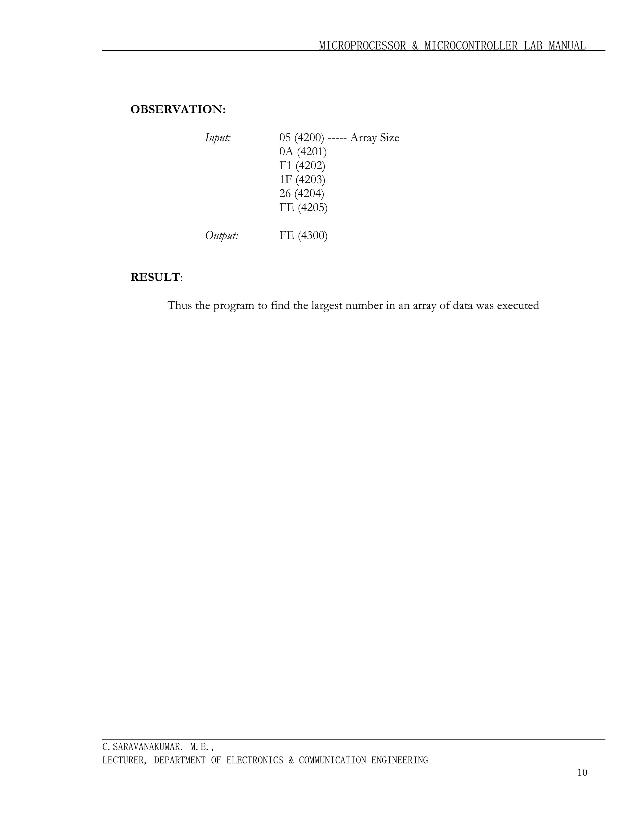MICROPROCESSOR & MICROCONTROLLER LAB MANUAL

OBSERVATION:
Input:

05 (4200) ----- Array Size
0A (4201)
F1 (4202)
1F (4203)
26 (4204)
FE (4205)

Output:

FE (4300)

RESULT:
Thus the program to find the largest number in an array of data was executed

C.SARAVANAKUMAR. M.E.,
LECTURER, DEPARTMENT OF ELECTRONICS & COMMUNICATION ENGINEERING
10

 