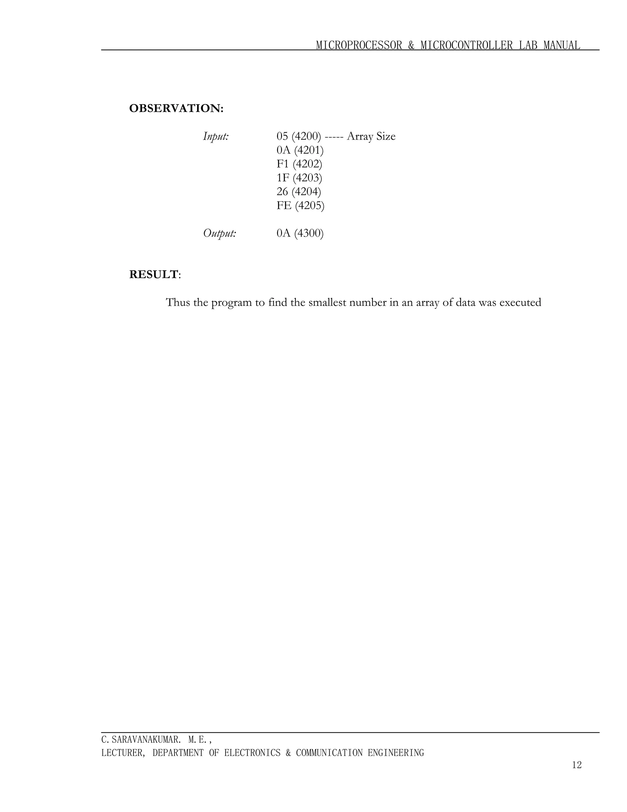 MICROPROCESSOR & MICROCONTROLLER LAB MANUAL

OBSERVATION:
Input:

05 (4200) ----- Array Size
0A (4201)
F1 (4202)
1F (4203)
26 (4204)
FE (4205)

Output:

0A (4300)

RESULT:
Thus the program to find the smallest number in an array of data was executed

C.SARAVANAKUMAR. M.E.,
LECTURER, DEPARTMENT OF ELECTRONICS & COMMUNICATION ENGINEERING
12

 