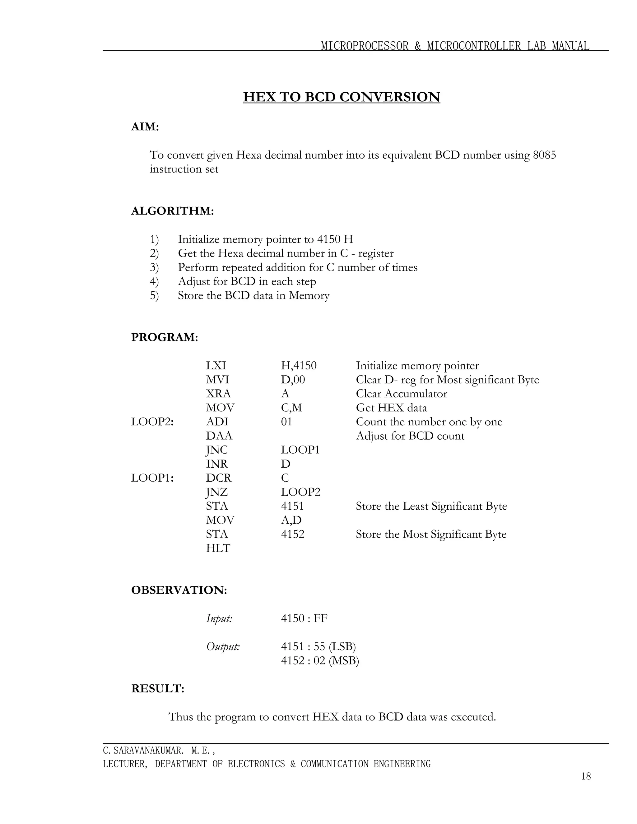 MICROPROCESSOR & MICROCONTROLLER LAB MANUAL

HEX TO BCD CONVERSION
AIM:
To convert given Hexa decimal number into its equivalent BCD number using 8085
instruction set
ALGORITHM:
1)
2)
3)
4)
5)

Initialize memory pointer to 4150 H
Get the Hexa decimal number in C - register
Perform repeated addition for C number of times
Adjust for BCD in each step
Store the BCD data in Memory

PROGRAM:

LOOP2:

LOOP1:

LXI
MVI
XRA
MOV
ADI
DAA
JNC
INR
DCR
JNZ
STA
MOV
STA
HLT

H,4150
D,00
A
C,M
01
LOOP1
D
C
LOOP2
4151
A,D
4152

Initialize memory pointer
Clear D- reg for Most significant Byte
Clear Accumulator
Get HEX data
Count the number one by one
Adjust for BCD count

Store the Least Significant Byte
Store the Most Significant Byte

OBSERVATION:
Input:

4150 : FF

Output:

4151 : 55 (LSB)
4152 : 02 (MSB)

RESULT:
Thus the program to convert HEX data to BCD data was executed.
C.SARAVANAKUMAR. M.E.,
LECTURER, DEPARTMENT OF ELECTRONICS & COMMUNICATION ENGINEERING
18

 