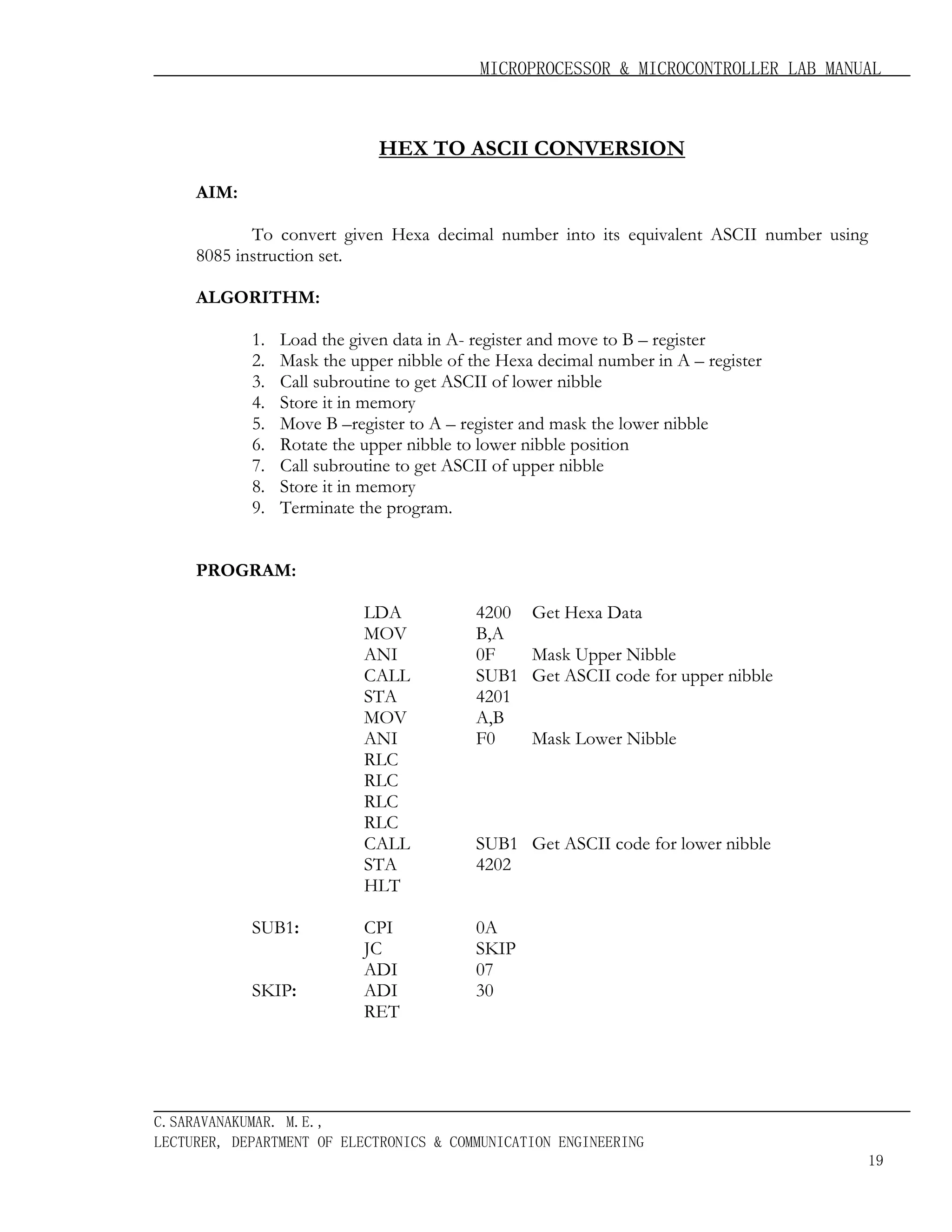 MICROPROCESSOR & MICROCONTROLLER LAB MANUAL

HEX TO ASCII CONVERSION
AIM:
To convert given Hexa decimal number into its equivalent ASCII number using
8085 instruction set.
ALGORITHM:
1.
2.
3.
4.
5.
6.
7.
8.
9.

Load the given data in A- register and move to B – register
Mask the upper nibble of the Hexa decimal number in A – register
Call subroutine to get ASCII of lower nibble
Store it in memory
Move B –register to A – register and mask the lower nibble
Rotate the upper nibble to lower nibble position
Call subroutine to get ASCII of upper nibble
Store it in memory
Terminate the program.

PROGRAM:
LDA
MOV
ANI
CALL
STA
MOV
ANI
RLC
RLC
RLC
RLC
CALL
STA
HLT
SUB1:
SKIP:

4200
B,A
0F
SUB1
4201
A,B
F0

CPI
JC
ADI
ADI
RET

Get Hexa Data

0A
SKIP
07
30

Mask Upper Nibble
Get ASCII code for upper nibble
Mask Lower Nibble

SUB1 Get ASCII code for lower nibble
4202

C.SARAVANAKUMAR. M.E.,
LECTURER, DEPARTMENT OF ELECTRONICS & COMMUNICATION ENGINEERING
19

 