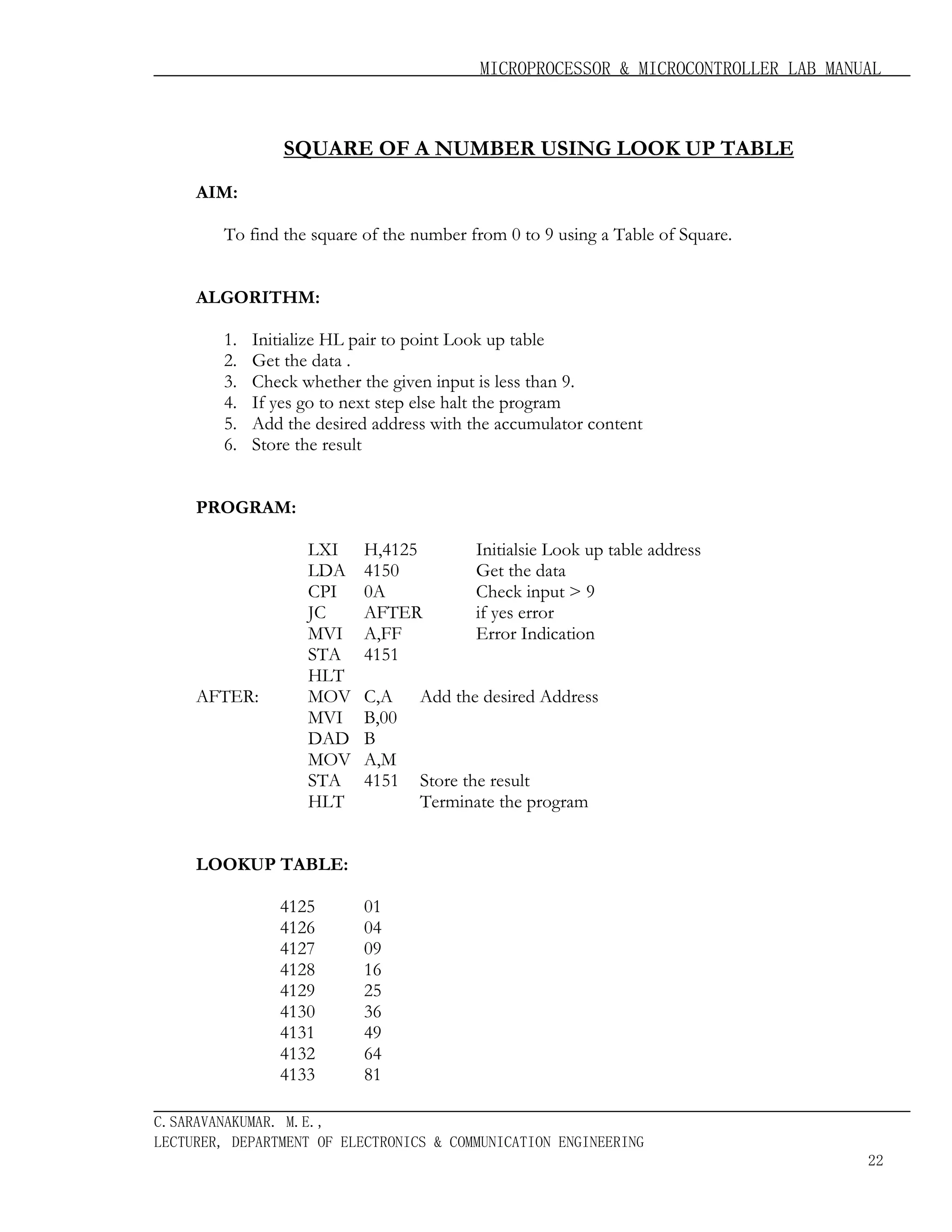 MICROPROCESSOR & MICROCONTROLLER LAB MANUAL

SQUARE OF A NUMBER USING LOOK UP TABLE
AIM:
To find the square of the number from 0 to 9 using a Table of Square.
ALGORITHM:
1.
2.
3.
4.
5.
6.

Initialize HL pair to point Look up table
Get the data .
Check whether the given input is less than 9.
If yes go to next step else halt the program
Add the desired address with the accumulator content
Store the result

PROGRAM:

AFTER:

LXI
LDA
CPI
JC
MVI
STA
HLT
MOV
MVI
DAD
MOV
STA
HLT

H,4125
4150
0A
AFTER
A,FF
4151
C,A
B,00
B
A,M
4151

Initialsie Look up table address
Get the data
Check input > 9
if yes error
Error Indication

Add the desired Address

Store the result
Terminate the program

LOOKUP TABLE:
4125
4126
4127
4128
4129
4130
4131
4132
4133

01
04
09
16
25
36
49
64
81

C.SARAVANAKUMAR. M.E.,
LECTURER, DEPARTMENT OF ELECTRONICS & COMMUNICATION ENGINEERING
22

 