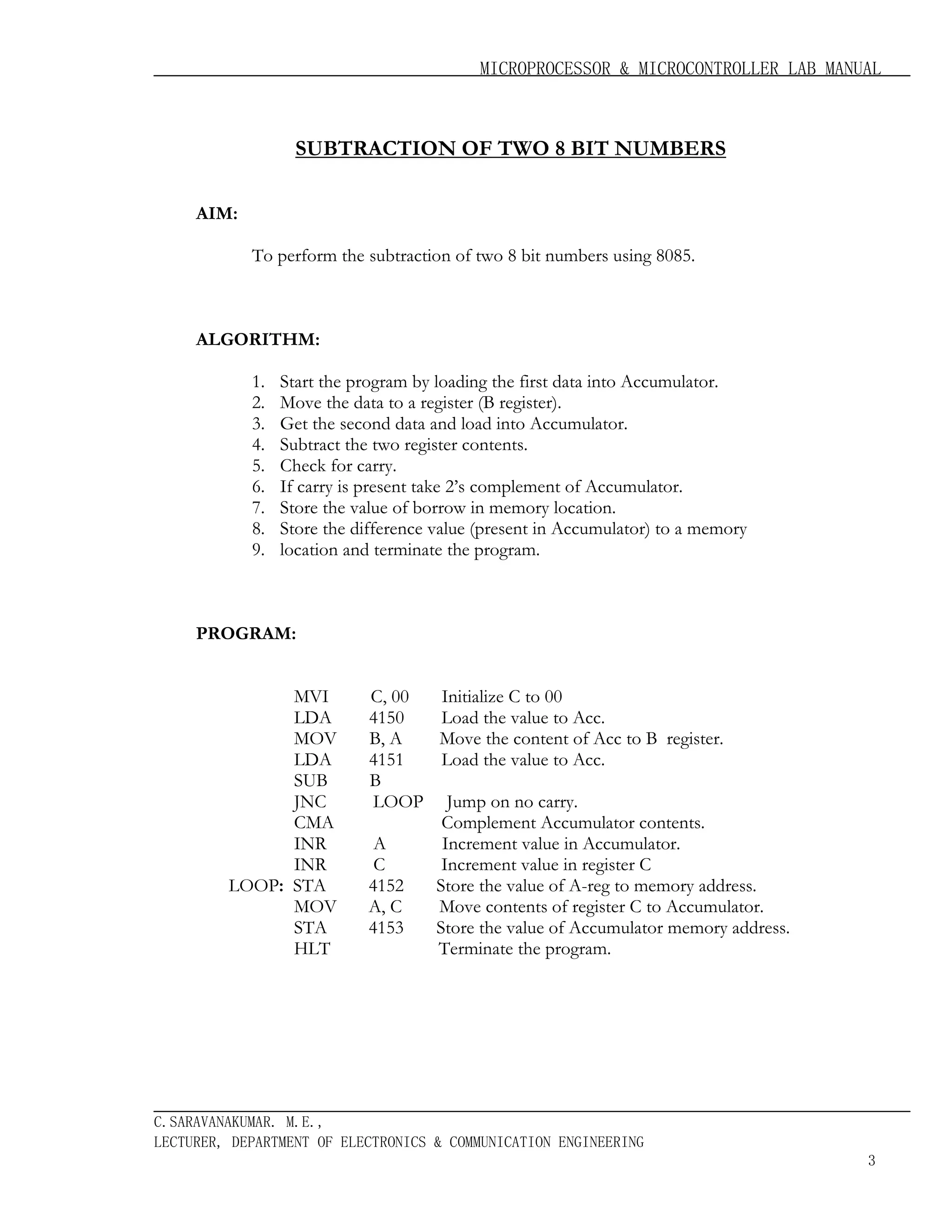 MICROPROCESSOR & MICROCONTROLLER LAB MANUAL

SUBTRACTION OF TWO 8 BIT NUMBERS
AIM:
To perform the subtraction of two 8 bit numbers using 8085.

ALGORITHM:
1.
2.
3.
4.
5.
6.
7.
8.
9.

Start the program by loading the first data into Accumulator.
Move the data to a register (B register).
Get the second data and load into Accumulator.
Subtract the two register contents.
Check for carry.
If carry is present take 2’s complement of Accumulator.
Store the value of borrow in memory location.
Store the difference value (present in Accumulator) to a memory
location and terminate the program.

PROGRAM:
MVI
LDA
MOV
LDA
SUB
JNC
CMA
INR
INR
LOOP: STA
MOV
STA
HLT

C, 00
4150
B, A
4151
B
LOOP
A
C
4152
A, C
4153

Initialize C to 00
Load the value to Acc.
Move the content of Acc to B register.
Load the value to Acc.
Jump on no carry.
Complement Accumulator contents.
Increment value in Accumulator.
Increment value in register C
Store the value of A-reg to memory address.
Move contents of register C to Accumulator.
Store the value of Accumulator memory address.
Terminate the program.

C.SARAVANAKUMAR. M.E.,
LECTURER, DEPARTMENT OF ELECTRONICS & COMMUNICATION ENGINEERING
3

 