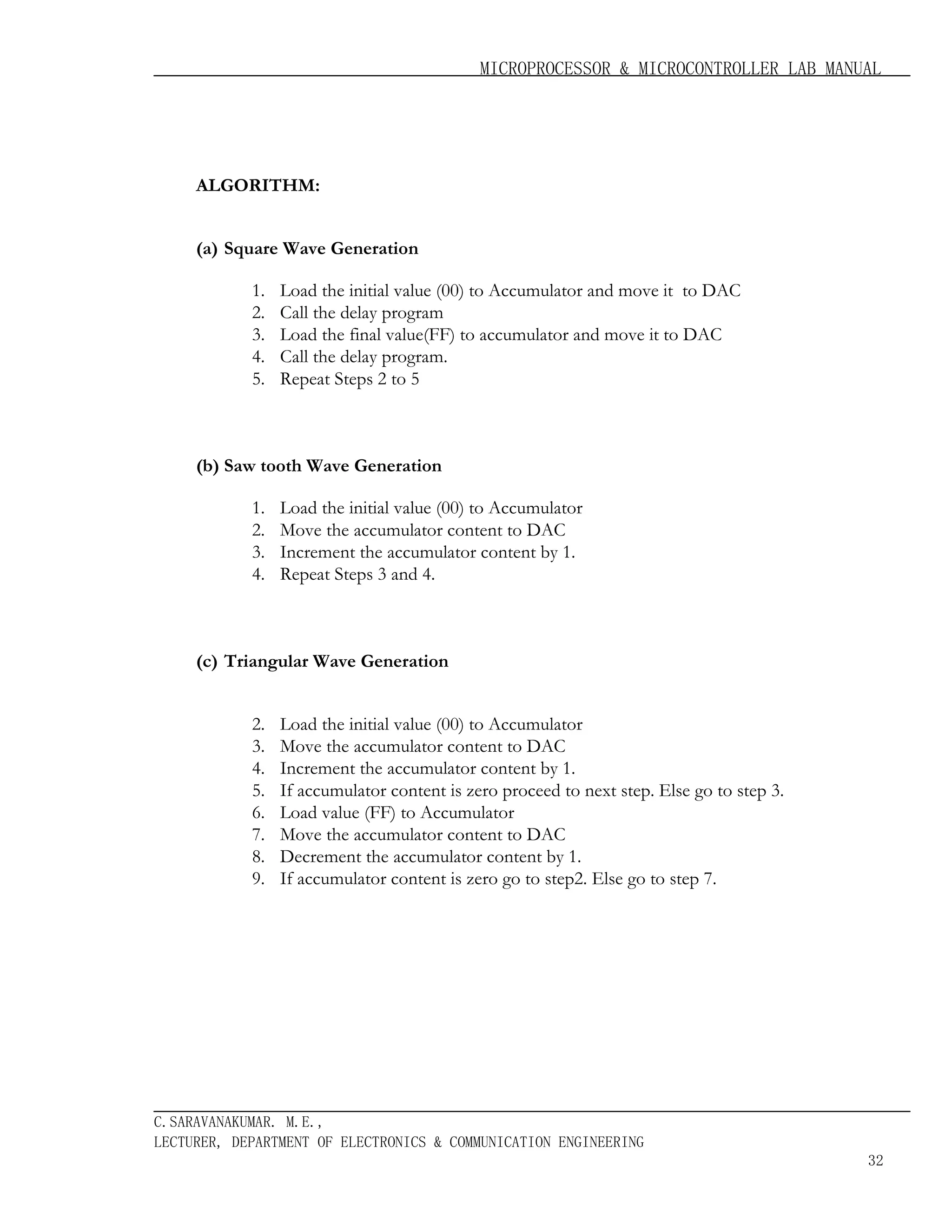 MICROPROCESSOR & MICROCONTROLLER LAB MANUAL

ALGORITHM:
(a) Square Wave Generation
1.
2.
3.
4.
5.

Load the initial value (00) to Accumulator and move it to DAC
Call the delay program
Load the final value(FF) to accumulator and move it to DAC
Call the delay program.
Repeat Steps 2 to 5

(b) Saw tooth Wave Generation
1.
2.
3.
4.

Load the initial value (00) to Accumulator
Move the accumulator content to DAC
Increment the accumulator content by 1.
Repeat Steps 3 and 4.

(c) Triangular Wave Generation
2.
3.
4.
5.
6.
7.
8.
9.

Load the initial value (00) to Accumulator
Move the accumulator content to DAC
Increment the accumulator content by 1.
If accumulator content is zero proceed to next step. Else go to step 3.
Load value (FF) to Accumulator
Move the accumulator content to DAC
Decrement the accumulator content by 1.
If accumulator content is zero go to step2. Else go to step 7.

C.SARAVANAKUMAR. M.E.,
LECTURER, DEPARTMENT OF ELECTRONICS & COMMUNICATION ENGINEERING
32

 
