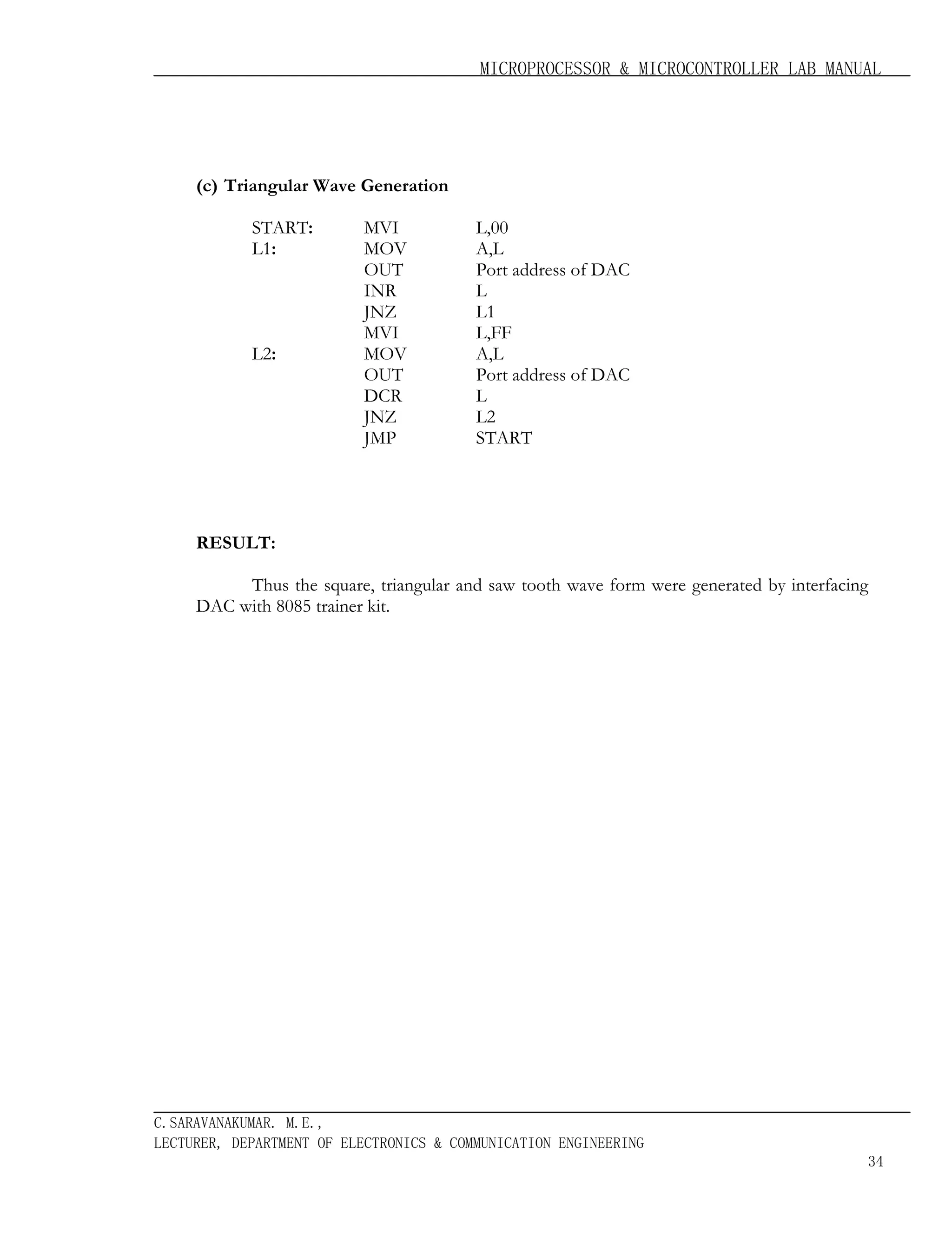 MICROPROCESSOR & MICROCONTROLLER LAB MANUAL

(c) Triangular Wave Generation
START:
L1:

L2:

MVI
MOV
OUT
INR
JNZ
MVI
MOV
OUT
DCR
JNZ
JMP

L,00
A,L
Port address of DAC
L
L1
L,FF
A,L
Port address of DAC
L
L2
START

RESULT:
Thus the square, triangular and saw tooth wave form were generated by interfacing
DAC with 8085 trainer kit.

C.SARAVANAKUMAR. M.E.,
LECTURER, DEPARTMENT OF ELECTRONICS & COMMUNICATION ENGINEERING
34

 