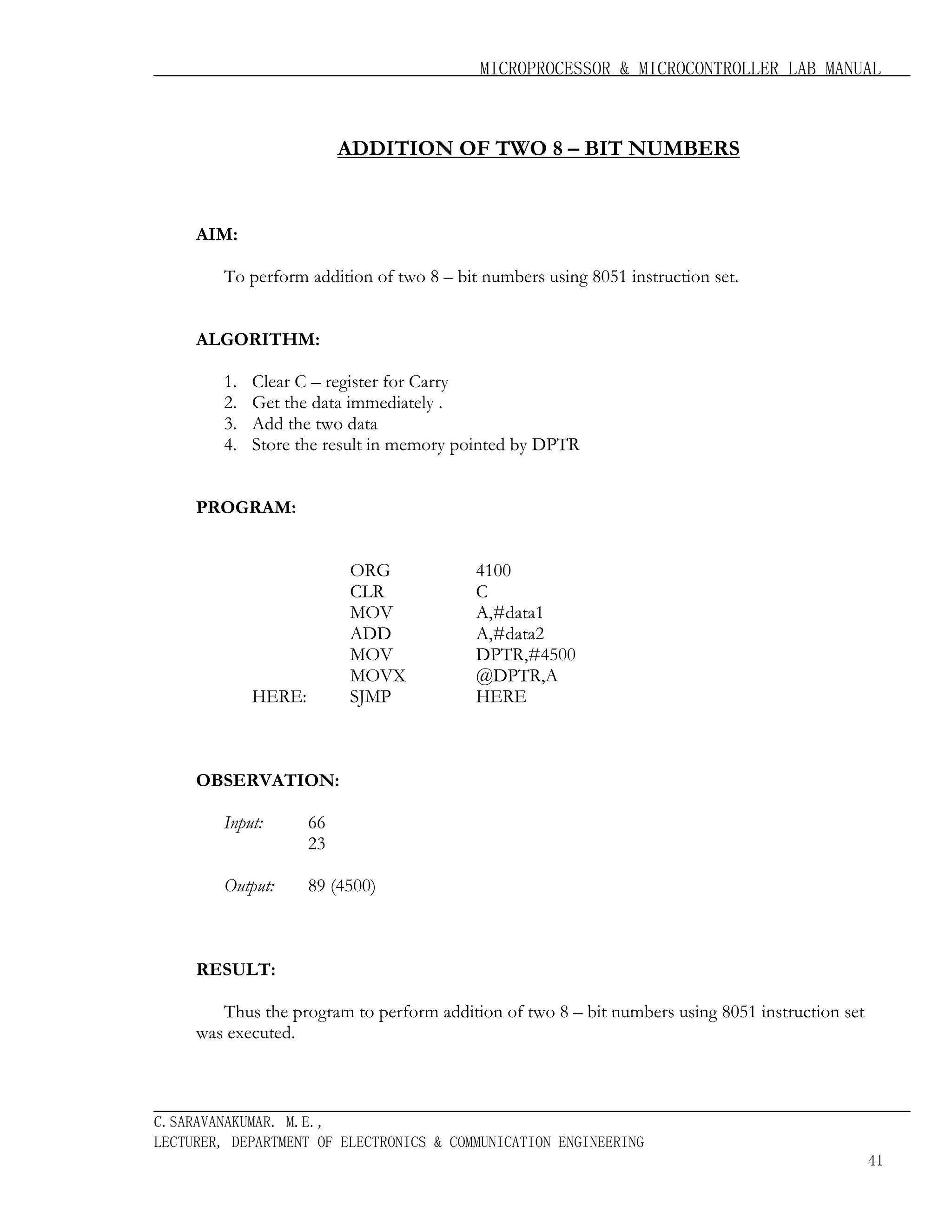 MICROPROCESSOR & MICROCONTROLLER LAB MANUAL

ADDITION OF TWO 8 – BIT NUMBERS

AIM:
To perform addition of two 8 – bit numbers using 8051 instruction set.
ALGORITHM:
1.
2.
3.
4.

Clear C – register for Carry
Get the data immediately .
Add the two data
Store the result in memory pointed by DPTR

PROGRAM:
ORG
CLR
MOV
ADD
MOV
MOVX
SJMP

HERE:

4100
C
A,#data1
A,#data2
DPTR,#4500
@DPTR,A
HERE

OBSERVATION:
Input:

66
23

Output:

89 (4500)

RESULT:
Thus the program to perform addition of two 8 – bit numbers using 8051 instruction set
was executed.

C.SARAVANAKUMAR. M.E.,
LECTURER, DEPARTMENT OF ELECTRONICS & COMMUNICATION ENGINEERING
41

 