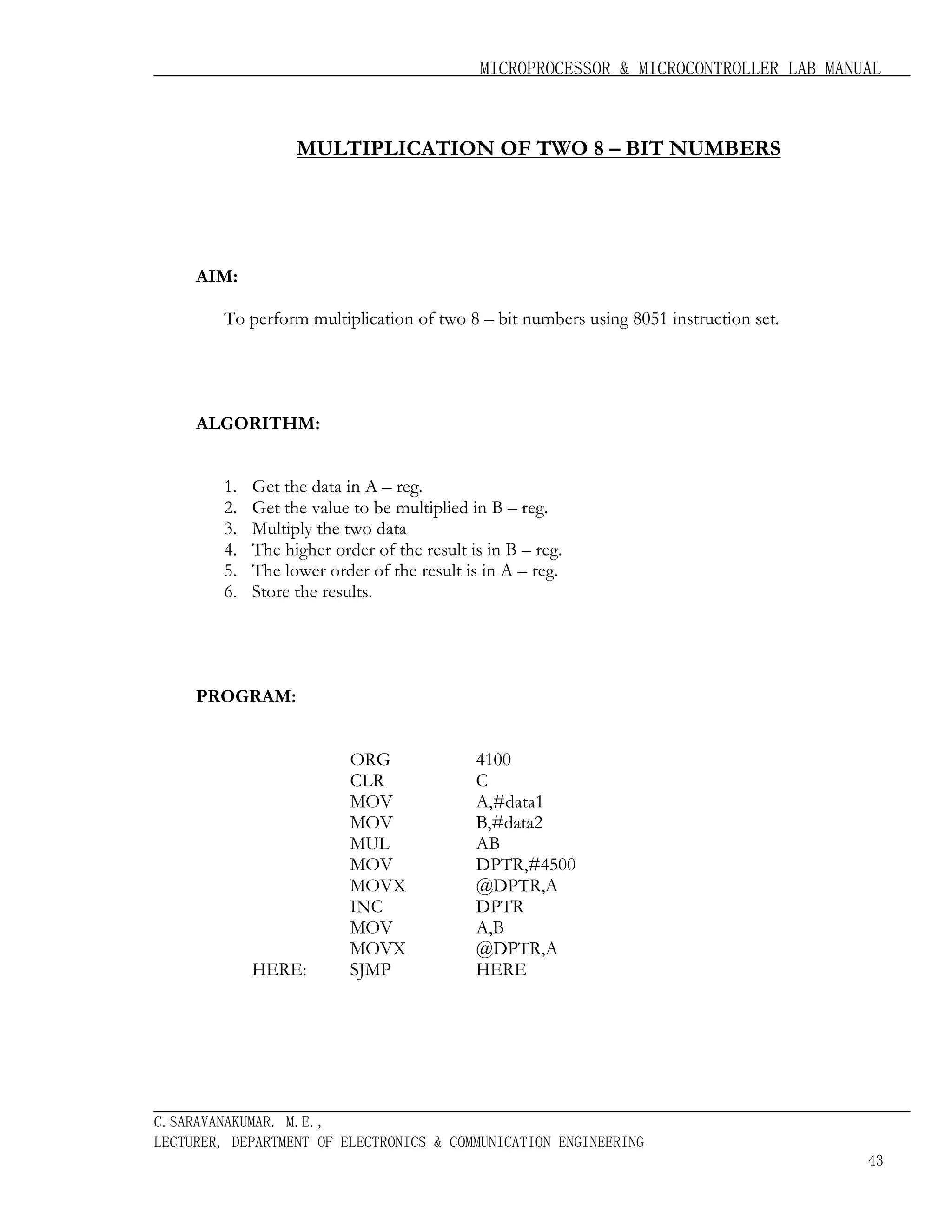 MICROPROCESSOR & MICROCONTROLLER LAB MANUAL

MULTIPLICATION OF TWO 8 – BIT NUMBERS

AIM:
To perform multiplication of two 8 – bit numbers using 8051 instruction set.

ALGORITHM:
1.
2.
3.
4.
5.
6.

Get the data in A – reg.
Get the value to be multiplied in B – reg.
Multiply the two data
The higher order of the result is in B – reg.
The lower order of the result is in A – reg.
Store the results.

PROGRAM:

HERE:

ORG
CLR
MOV
MOV
MUL
MOV
MOVX
INC
MOV
MOVX
SJMP

4100
C
A,#data1
B,#data2
AB
DPTR,#4500
@DPTR,A
DPTR
A,B
@DPTR,A
HERE

C.SARAVANAKUMAR. M.E.,
LECTURER, DEPARTMENT OF ELECTRONICS & COMMUNICATION ENGINEERING
43

 