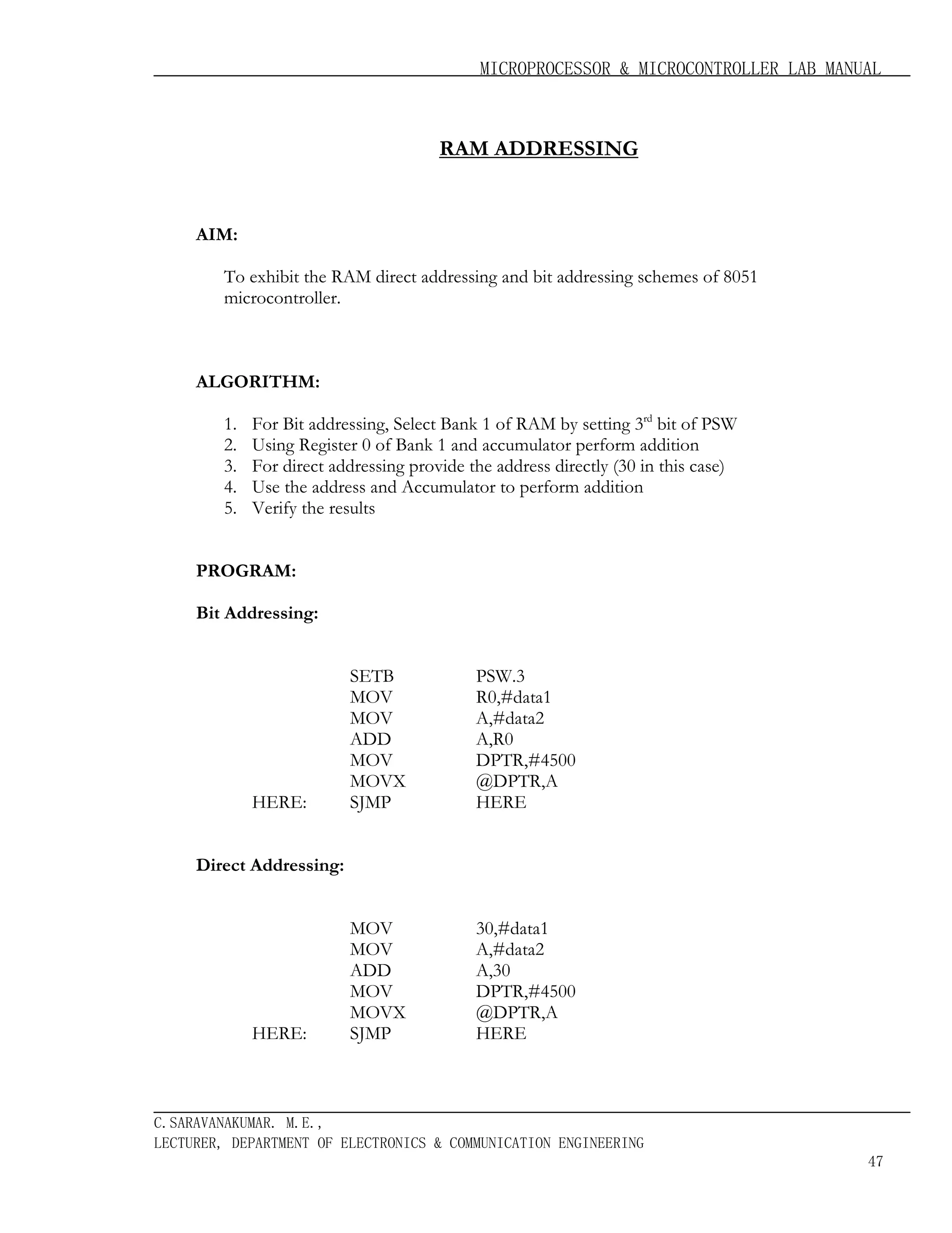 MICROPROCESSOR & MICROCONTROLLER LAB MANUAL

RAM ADDRESSING

AIM:
To exhibit the RAM direct addressing and bit addressing schemes of 8051
microcontroller.

ALGORITHM:
1.
2.
3.
4.
5.

For Bit addressing, Select Bank 1 of RAM by setting 3rd bit of PSW
Using Register 0 of Bank 1 and accumulator perform addition
For direct addressing provide the address directly (30 in this case)
Use the address and Accumulator to perform addition
Verify the results

PROGRAM:
Bit Addressing:

HERE:

SETB
MOV
MOV
ADD
MOV
MOVX
SJMP

PSW.3
R0,#data1
A,#data2
A,R0
DPTR,#4500
@DPTR,A
HERE

MOV
MOV
ADD
MOV
MOVX
SJMP

30,#data1
A,#data2
A,30
DPTR,#4500
@DPTR,A
HERE

Direct Addressing:

HERE:

C.SARAVANAKUMAR. M.E.,
LECTURER, DEPARTMENT OF ELECTRONICS & COMMUNICATION ENGINEERING
47

 