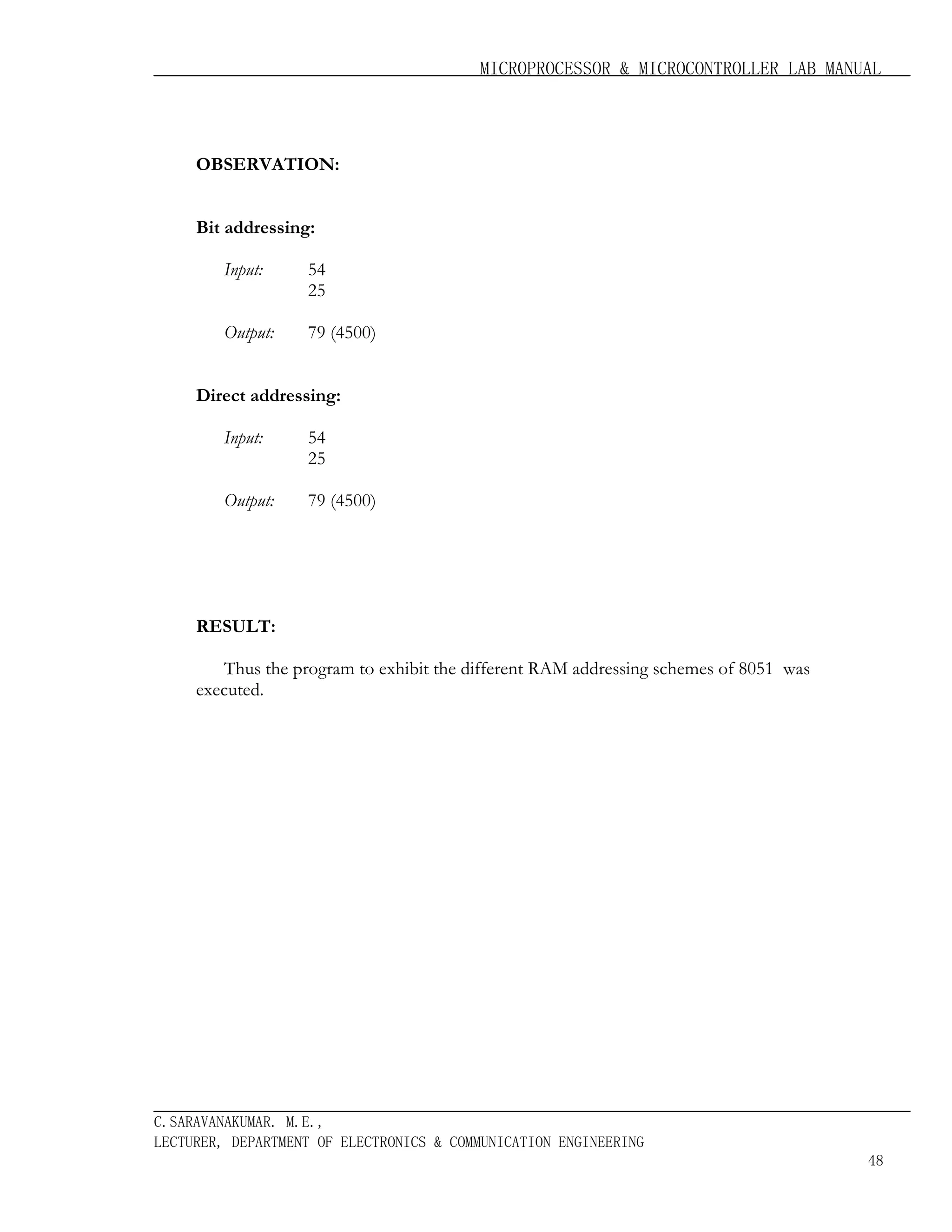MICROPROCESSOR & MICROCONTROLLER LAB MANUAL

OBSERVATION:
Bit addressing:
Input:

54
25

Output:

79 (4500)

Direct addressing:
Input:

54
25

Output:

79 (4500)

RESULT:
Thus the program to exhibit the different RAM addressing schemes of 8051 was
executed.

C.SARAVANAKUMAR. M.E.,
LECTURER, DEPARTMENT OF ELECTRONICS & COMMUNICATION ENGINEERING
48

 