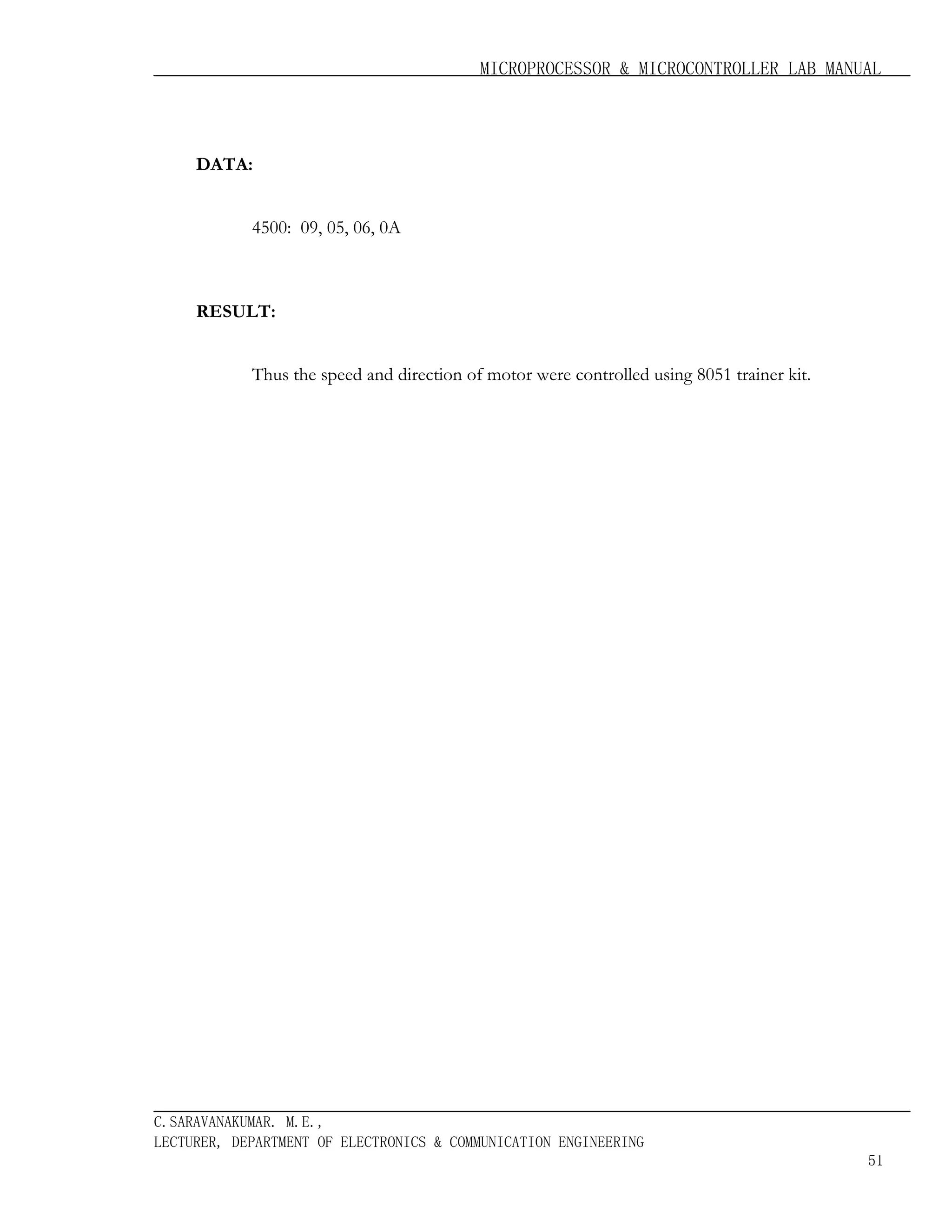 MICROPROCESSOR & MICROCONTROLLER LAB MANUAL

DATA:
4500: 09, 05, 06, 0A

RESULT:
Thus the speed and direction of motor were controlled using 8051 trainer kit.

C.SARAVANAKUMAR. M.E.,
LECTURER, DEPARTMENT OF ELECTRONICS & COMMUNICATION ENGINEERING
51

 