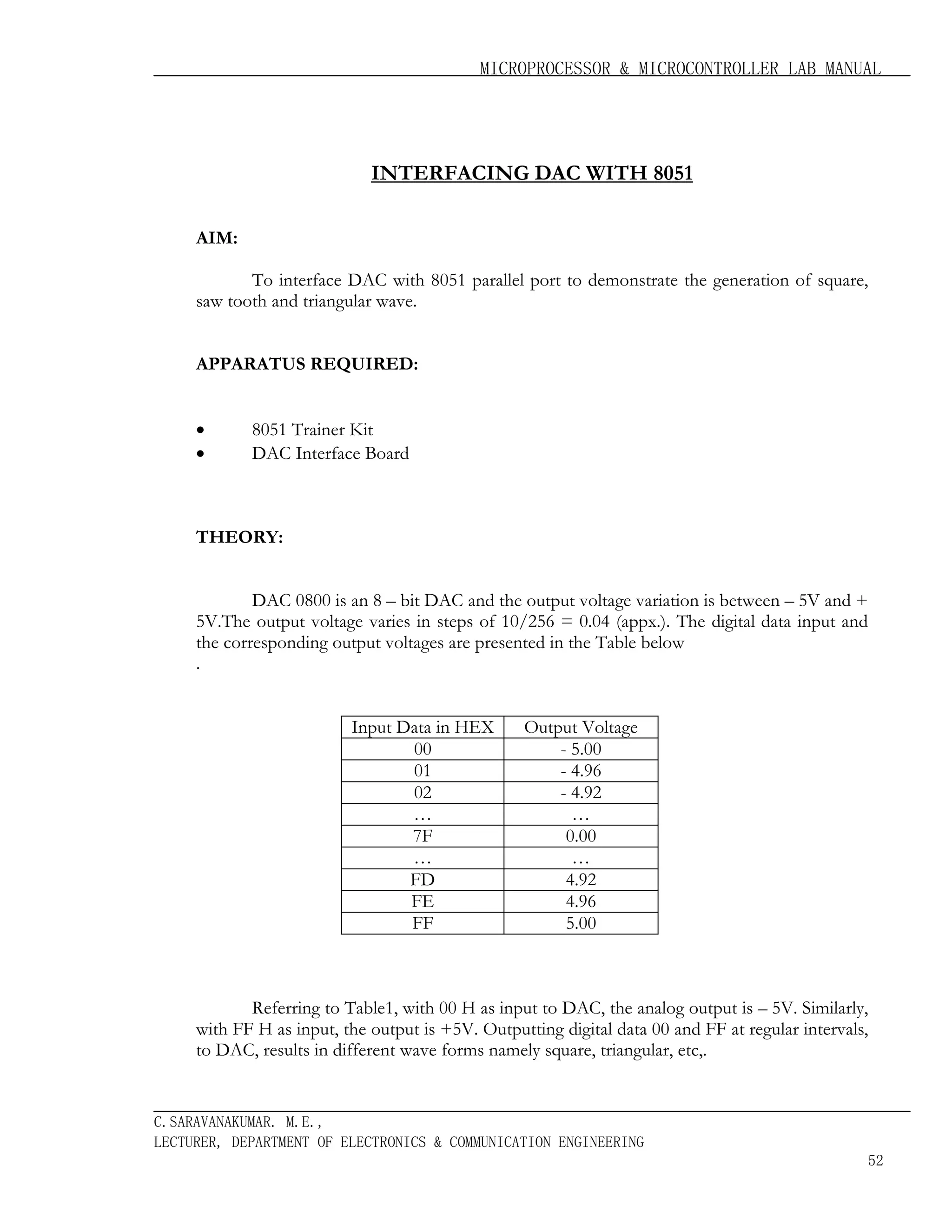 MICROPROCESSOR & MICROCONTROLLER LAB MANUAL

INTERFACING DAC WITH 8051
AIM:
To interface DAC with 8051 parallel port to demonstrate the generation of square,
saw tooth and triangular wave.
APPARATUS REQUIRED:

•
•

8051 Trainer Kit
DAC Interface Board

THEORY:
DAC 0800 is an 8 – bit DAC and the output voltage variation is between – 5V and +
5V.The output voltage varies in steps of 10/256 = 0.04 (appx.). The digital data input and
the corresponding output voltages are presented in the Table below
.
Input Data in HEX
00
01
02
…
7F
…
FD
FE
FF

Output Voltage
- 5.00
- 4.96
- 4.92
…
0.00
…
4.92
4.96
5.00

Referring to Table1, with 00 H as input to DAC, the analog output is – 5V. Similarly,
with FF H as input, the output is +5V. Outputting digital data 00 and FF at regular intervals,
to DAC, results in different wave forms namely square, triangular, etc,.

C.SARAVANAKUMAR. M.E.,
LECTURER, DEPARTMENT OF ELECTRONICS & COMMUNICATION ENGINEERING
52

 