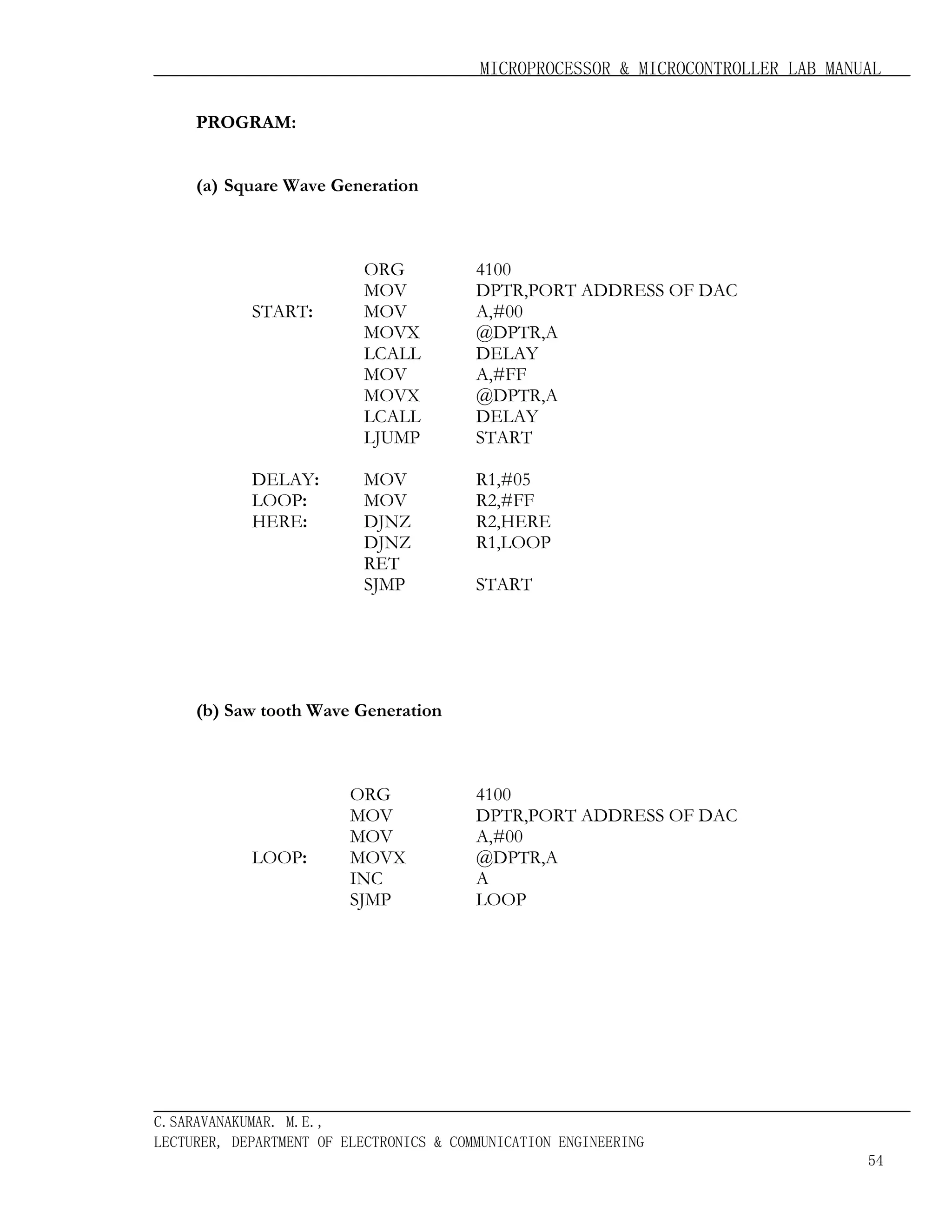 MICROPROCESSOR & MICROCONTROLLER LAB MANUAL
PROGRAM:
(a) Square Wave Generation

START:

DELAY:
LOOP:
HERE:

ORG
MOV
MOV
MOVX
LCALL
MOV
MOVX
LCALL
LJUMP

4100
DPTR,PORT ADDRESS OF DAC
A,#00
@DPTR,A
DELAY
A,#FF
@DPTR,A
DELAY
START

MOV
MOV
DJNZ
DJNZ
RET
SJMP

R1,#05
R2,#FF
R2,HERE
R1,LOOP
START

(b) Saw tooth Wave Generation

LOOP:

ORG
MOV
MOV
MOVX
INC
SJMP

4100
DPTR,PORT ADDRESS OF DAC
A,#00
@DPTR,A
A
LOOP

C.SARAVANAKUMAR. M.E.,
LECTURER, DEPARTMENT OF ELECTRONICS & COMMUNICATION ENGINEERING
54

 