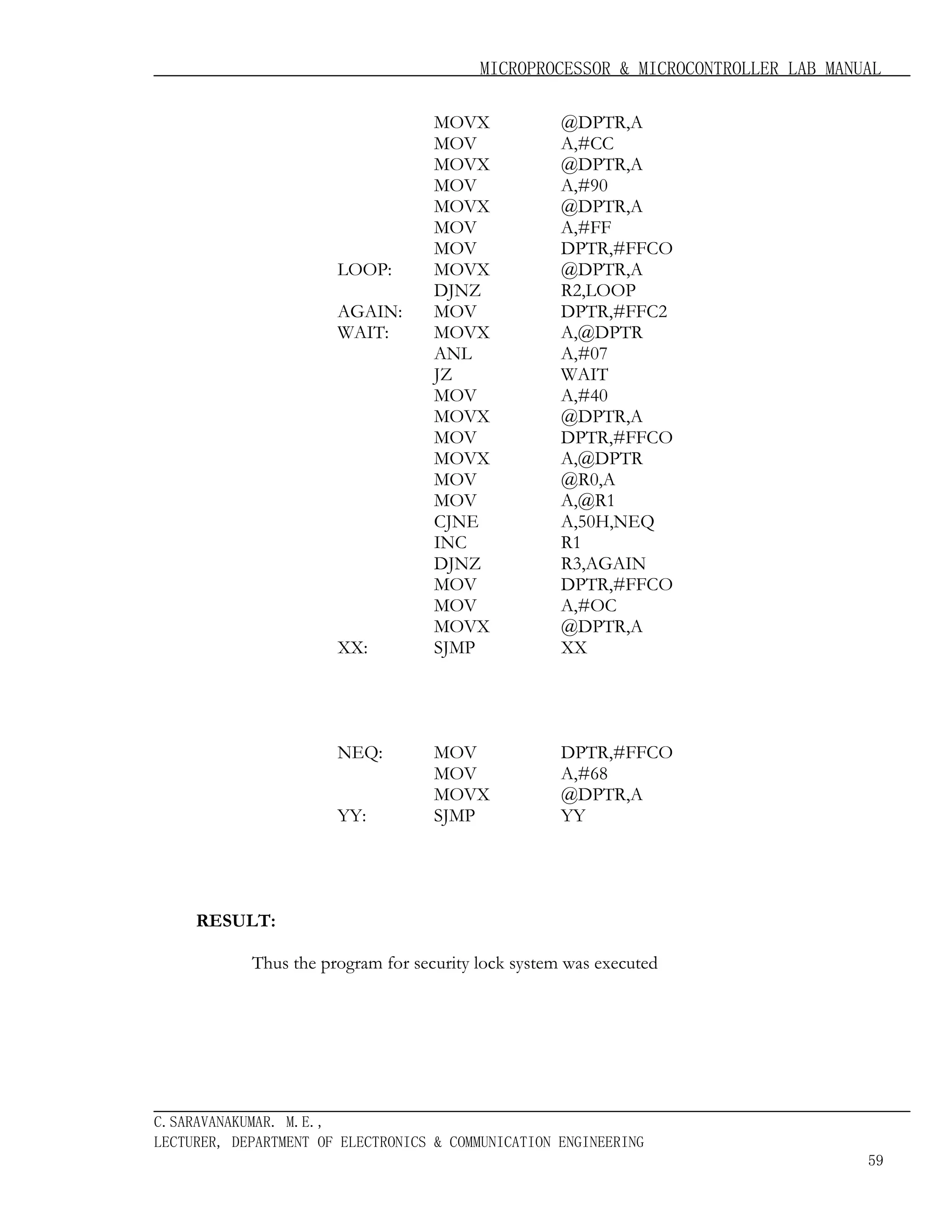 MICROPROCESSOR & MICROCONTROLLER LAB MANUAL

LOOP:
AGAIN:
WAIT:

XX:

NEQ:
YY:

MOVX
MOV
MOVX
MOV
MOVX
MOV
MOV
MOVX
DJNZ
MOV
MOVX
ANL
JZ
MOV
MOVX
MOV
MOVX
MOV
MOV
CJNE
INC
DJNZ
MOV
MOV
MOVX
SJMP

@DPTR,A
A,#CC
@DPTR,A
A,#90
@DPTR,A
A,#FF
DPTR,#FFCO
@DPTR,A
R2,LOOP
DPTR,#FFC2
A,@DPTR
A,#07
WAIT
A,#40
@DPTR,A
DPTR,#FFCO
A,@DPTR
@R0,A
A,@R1
A,50H,NEQ
R1
R3,AGAIN
DPTR,#FFCO
A,#OC
@DPTR,A
XX

MOV
MOV
MOVX
SJMP

DPTR,#FFCO
A,#68
@DPTR,A
YY

RESULT:
Thus the program for security lock system was executed

C.SARAVANAKUMAR. M.E.,
LECTURER, DEPARTMENT OF ELECTRONICS & COMMUNICATION ENGINEERING
59

 