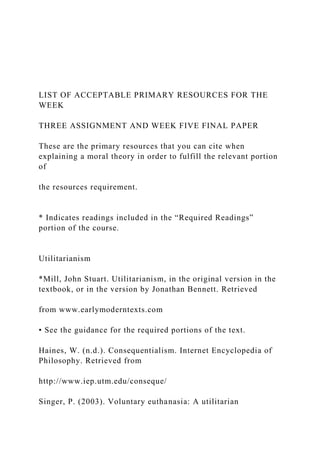 LIST OF ACCEPTABLE PRIMARY RESOURCES FOR THE
WEEK
THREE ASSIGNMENT AND WEEK FIVE FINAL PAPER
These are the primary resources that you can cite when
explaining a moral theory in order to fulfill the relevant portion
of
the resources requirement.
* Indicates readings included in the “Required Readings”
portion of the course.
Utilitarianism
*Mill, John Stuart. Utilitarianism, in the original version in the
textbook, or in the version by Jonathan Bennett. Retrieved
from www.earlymoderntexts.com
• See the guidance for the required portions of the text.
Haines, W. (n.d.). Consequentialism. Internet Encyclopedia of
Philosophy. Retrieved from
http://www.iep.utm.edu/conseque/
Singer, P. (2003). Voluntary euthanasia: A utilitarian
 