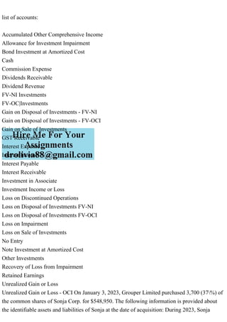 list of accounts:
Accumulated Other Comprehensive Income
Allowance for Investment Impairment
Bond Investment at Amortized Cost
Cash
Commission Expense
Dividends Receivable
Dividend Revenue
FV-NI Investments
FV-OC|Investments
Gain on Disposal of Investments - FV-NI
Gain on Disposal of Investments - FV-OCI
Gain on Sale of Investments
GST Receivable
Interest Expense
Interest Income
Interest Payable
Interest Receivable
Investment in Associate
Investment Income or Loss
Loss on Discontinued Operations
Loss on Disposal of Investments FV-NI
Loss on Disposal of Investments FV-OCI
Loss on Impairment
Loss on Sale of Investments
No Entry
Note Investment at Amortized Cost
Other Investments
Recovery of Loss from Impairment
Retained Earnings
Unrealized Gain or Loss
Unrealized Gain or Loss - OCI On January 3, 2023, Grouper Limited purchased 3,700 (37%) of
the common shares of Sonja Corp. for $548,950. The following information is provided about
the identifiable assets and liabilities of Sonja at the date of acquisition: During 2023, Sonja
 