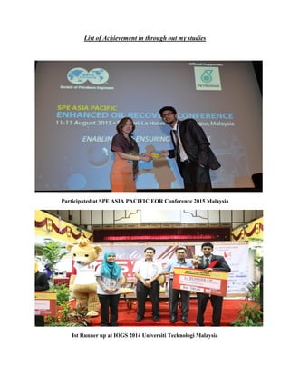List of Achievement in through out my studies
Participated at SPE ASIA PACIFIC EOR Conference 2015 Malaysia
Ist Runner up at IOGS 2014 Universiti Tecknologi Malaysia
 