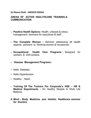 Dr Meena Shah – MEDICO MEDIA

AREAS OF ACTIVE HEALTHCARE TRAINING &
COMMUNICATION




1.   Positive Health Options: Health, Lifestyle & stress
     management seminars for executives & staff .


2.   The Complete Woman : Seminar addressing all health
     aspects pertinent to Working women & housewives


3.   Occupational     Health    Care   Programs : Designed   for
     workers & shift workers.


4.   Disease Management Programs :


• Hello Diabetes
• Hello Hypertension.
• Healthy      Heart.


5.   Training Of The Trainers For Corporate’s HSE – HR &
     Medical Departments - On Healthy lifestyle & Work Life
     Balance


6. Mind – Body Medicine and Holistic Healthcare seminar
   for Doctors.
 