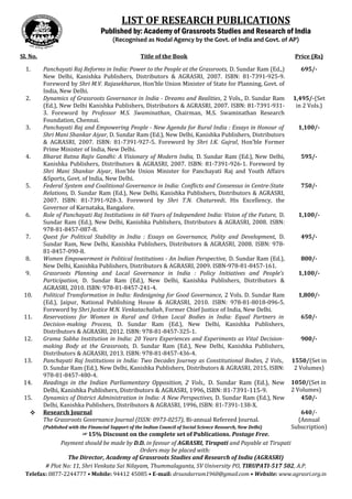 LIST OF RESEARCH PUBLICATIONS 
Published by: Academy of Grassroots Studies and Research of India 
(Recognised as Nodal Agency by the Govt. of India and Govt. of AP) 
Sl. No. Title of the Book Price (Rs) 
1. Panchayati Raj Reforms in India: Power to the People at the Grassroots, D. Sundar Ram (Ed.,) 
New Delhi, Kanishka Publishers, Distributors & AGRASRI, 2007. ISBN: 81-7391-925-9. 
Foreword by Shri M.V. Rajasekharan, Hon’ble Union Minister of State for Planning, Govt. of 
India, New Delhi. 
695/- 
2. Dynamics of Grassroots Governance in India - Dreams and Realities, 2 Vols., D. Sundar Ram 
(Ed.), New Delhi Kanishka Publishers, Distributors & AGRASRI, 2007. ISBN: 81-7391-931- 
3. Foreword by Professor M.S. Swaminathan, Chairman, M.S. Swaminathan Research 
Foundation, Chennai. 
1,495/-(Set 
in 2 Vols.) 
3. Panchayati Raj and Empowering People - New Agenda for Rural India : Essays in Honour of 
Shri Mani Shankar Aiyar, D. Sundar Ram (Ed.), New Delhi, Kanishka Publishers, Distributors 
& AGRASRI, 2007. ISBN: 81-7391-927-5. Foreword by Shri I.K. Gujral, Hon’ble Former 
Prime Minister of India, New Delhi. 
1,100/- 
4. Bharat Ratna Rajiv Gandhi: A Visionary of Modern India, D. Sundar Ram (Ed.), New Delhi, 
Kanishka Publishers, Distributors & AGRASRI, 2007. ISBN: 81-7391-926-1. Foreword by 
Shri Mani Shankar Aiyar, Hon’ble Union Minister for Panchayati Raj and Youth Affairs 
&Sports, Govt. of India, New Delhi. 
595/- 
5. Federal System and Coalitional Governance in India: Conflicts and Consensus in Centre-State 
Relations, D. Sundar Ram (Ed.), New Delhi, Kanishka Publishers, Distributors & AGRASRI, 
2007. ISBN: 81-7391-928-3. Foreword by Shri T.N. Chaturvedi, His Excellency, the 
Governor of Karnataka, Bangalore. 
750/- 
6. Role of Panchayati Raj Institutions in 60 Years of Independent India: Vision of the Future, D. 
Sundar Ram (Ed.), New Delhi, Kanishka Publishers, Distributors & AGRASRI, 2008. ISBN: 
978-81-8457-087-8. 
1,100/- 
7. Quest for Political Stability in India : Essays on Governance, Polity and Development, D. 
Sundar Ram, New Delhi, Kanishka Publishers, Distributors & AGRASRI, 2008. ISBN: 978- 
81-8457-090-8. 
495/- 
8. Women Empowerment in Political Institutions - An Indian Perspective, D. Sundar Ram (Ed.), 
New Delhi, Kanishka Publishers, Distributors & AGRASRI, 2009. ISBN-978-81-8457-161. 
800/- 
9. Grassroots Planning and Local Governance in India : Policy Initiatives and People’s 
Participation, D. Sundar Ram (Ed.), New Delhi, Kanishka Publishers, Distributors & 
AGRASRI, 2010. ISBN: 978-81-8457-241-4. 
1,100/- 
10. Political Transformation in India: Redesigning for Good Governance, 2 Vols. D. Sundar Ram 
(Ed.), Jaipur, National Publishing House & AGRASRI, 2010. ISBN: 978-81-8018-096-5. 
Foreword by Shri Justice M.N. Venkatachaliah, Former Chief Justice of India, New Delhi. 
1,800/- 
11. Reservations for Women in Rural and Urban Local Bodies in India: Equal Partners in 
Decision-making Process, D. Sundar Ram (Ed.), New Delhi, Kanishka Publishers, 
Distributors & AGRASRI, 2012. ISBN: 978-81-8457-325-1. 
650/- 
12. Grama Sabha Institution in India: 20 Years Experiences and Experiments as Vital Decision-making 
Body at the Grassroots, D. Sundar Ram (Ed.), New Delhi, Kanishka Publishers, 
Distributors & AGRASRI, 2013. ISBN: 978-81-8457-436-4. 
900/- 
13. Panchayati Raj Institutions in India: Two Decades Journey as Constitutional Bodies, 2 Vols., 
D. Sundar Ram (Ed.), New Delhi, Kanishka Publishers, Distributors & AGRASRI, 2015, ISBN: 
978-81-8457-480-4. 
1550/(Set in 
2 Volumes) 
14. Readings in the Indian Parliamentary Opposition, 2 Vols., D. Sundar Ram (Ed.), New 
Delhi, Kanishka Publishers, Distributors & AGRASRI, 1996, ISBN: 81-7391-115-9. 
1050/(Set in 
2 Volumes) 
15. Dynamics of District Administration in India: A New Perspectives, D. Sundar Ram (Ed.), New 
Delhi, Kanishka Publishers, Distributors & AGRASRI, 1996, ISBN: 81-7391-138-X. 
450/- 
 Research Journal 
The Grassroots Governance Journal (ISSN: 0973-0257), Bi-annual Refereed Journal. 
(Published with the Financial Support of the Indian Council of Social Science Research, New Delhi) 
640/- 
(Annual 
Subscription) 
☞15% Discount on the complete set of Publications. Postage Free. 
Payment should be made by D.D. in favour of AGRASRI, Tirupati and Payable at Tirupati 
Orders may be placed with: 
The Director, Academy of Grassroots Studies and Research of India (AGRASRI) 
# Plot No: 11, Shri Venkata Sai Nilayam, Thummalagunta, SV University PO, TIRUPATI-517 502, A.P. 
Telefax: 0877-2244777 • Mobile: 94412 45085 • E-mail: drsundarram1960@gmail.com • Website: www.agrasri.org.in 
