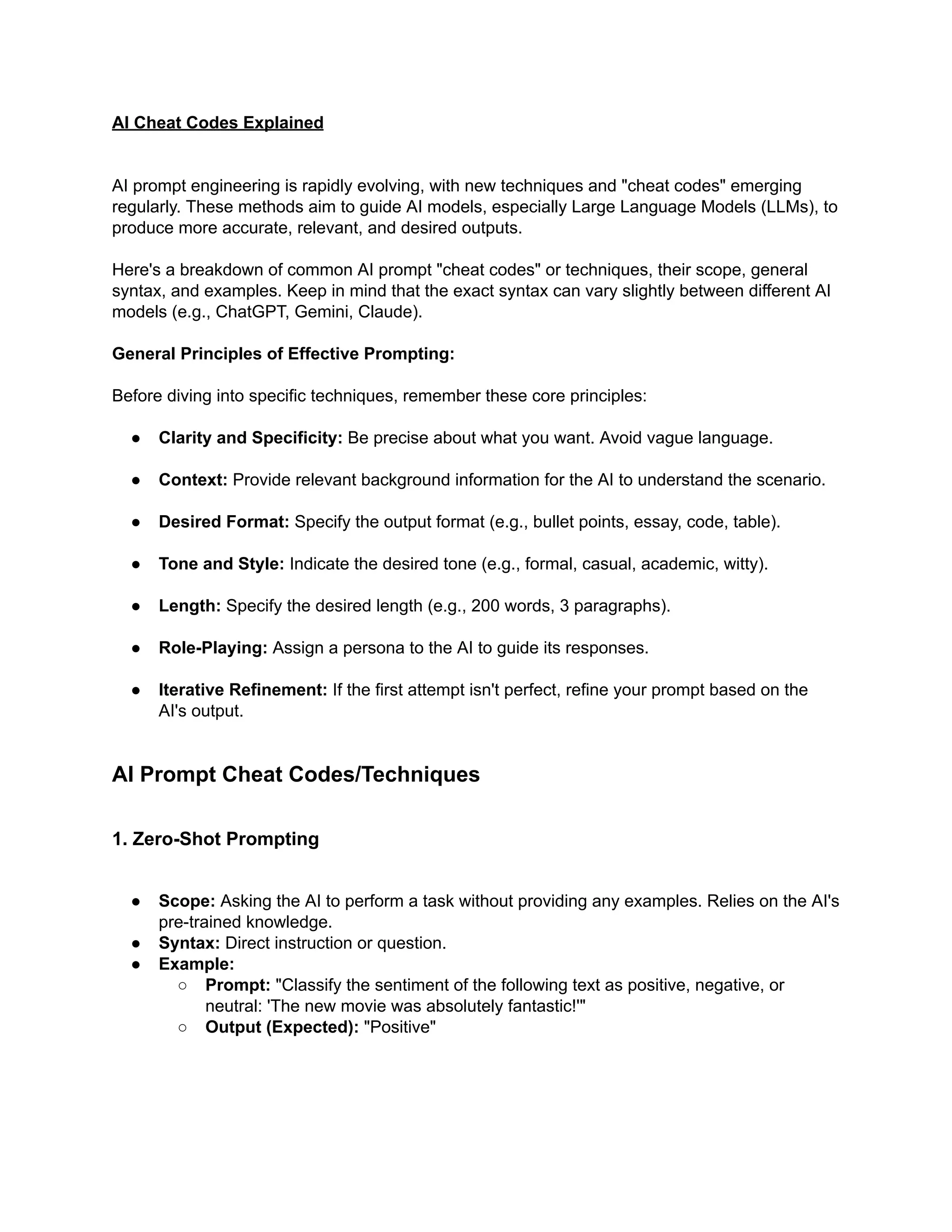 AI Cheat Codes Explained
AI prompt engineering is rapidly evolving, with new techniques and "cheat codes" emerging
regularly. These methods aim to guide AI models, especially Large Language Models (LLMs), to
produce more accurate, relevant, and desired outputs.
Here's a breakdown of common AI prompt "cheat codes" or techniques, their scope, general
syntax, and examples. Keep in mind that the exact syntax can vary slightly between different AI
models (e.g., ChatGPT, Gemini, Claude).
General Principles of Effective Prompting:
Before diving into specific techniques, remember these core principles:
●​ Clarity and Specificity: Be precise about what you want. Avoid vague language.
●​ Context: Provide relevant background information for the AI to understand the scenario.
●​ Desired Format: Specify the output format (e.g., bullet points, essay, code, table).
●​ Tone and Style: Indicate the desired tone (e.g., formal, casual, academic, witty).
●​ Length: Specify the desired length (e.g., 200 words, 3 paragraphs).
●​ Role-Playing: Assign a persona to the AI to guide its responses.
●​ Iterative Refinement: If the first attempt isn't perfect, refine your prompt based on the
AI's output.
AI Prompt Cheat Codes/Techniques
1. Zero-Shot Prompting
●​ Scope: Asking the AI to perform a task without providing any examples. Relies on the AI's
pre-trained knowledge.
●​ Syntax: Direct instruction or question.
●​ Example:
○​ Prompt: "Classify the sentiment of the following text as positive, negative, or
neutral: 'The new movie was absolutely fantastic!'"
○​ Output (Expected): "Positive"
 