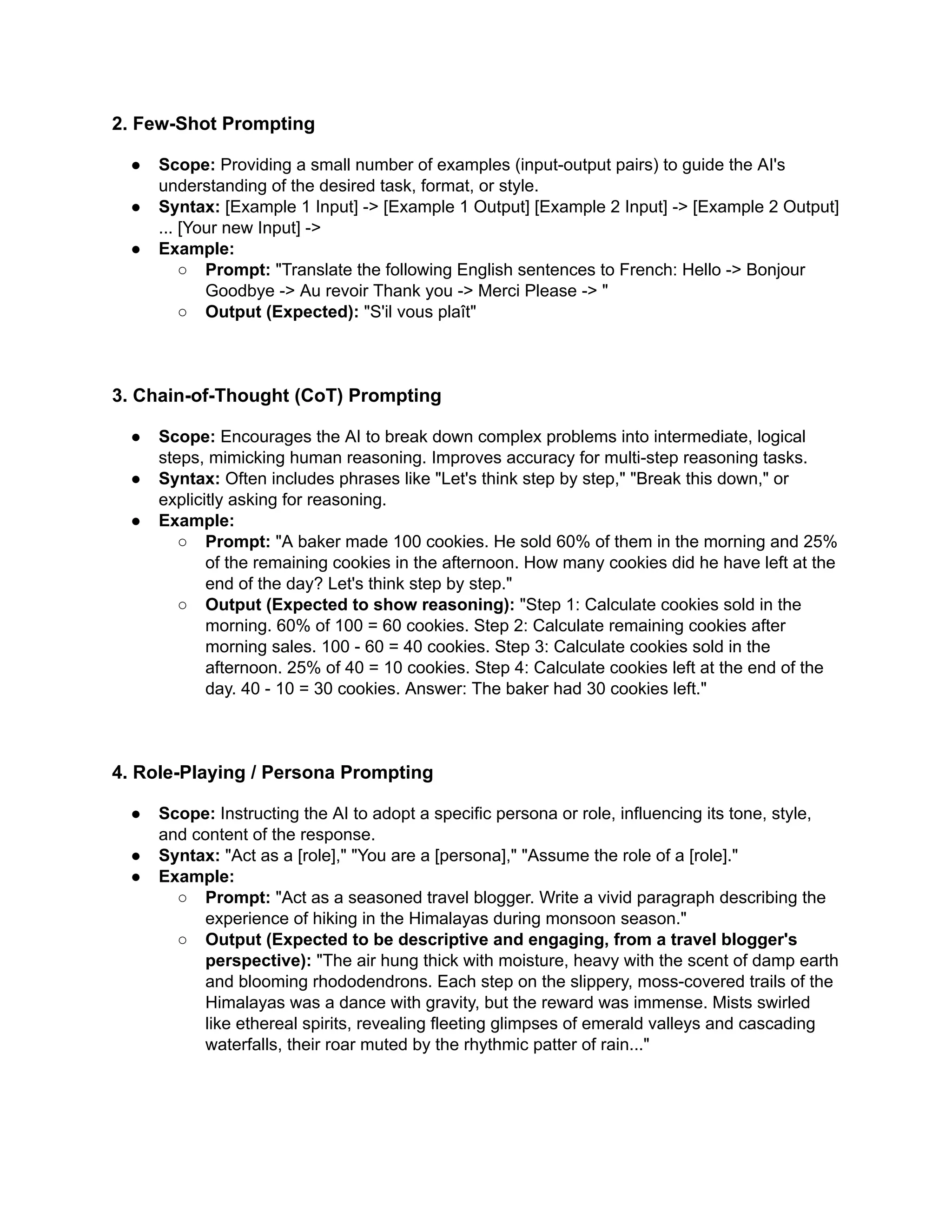 2. Few-Shot Prompting
●​ Scope: Providing a small number of examples (input-output pairs) to guide the AI's
understanding of the desired task, format, or style.
●​ Syntax: [Example 1 Input] -> [Example 1 Output] [Example 2 Input] -> [Example 2 Output]
... [Your new Input] ->
●​ Example:
○​ Prompt: "Translate the following English sentences to French: Hello -> Bonjour
Goodbye -> Au revoir Thank you -> Merci Please -> "
○​ Output (Expected): "S'il vous plaît"
3. Chain-of-Thought (CoT) Prompting
●​ Scope: Encourages the AI to break down complex problems into intermediate, logical
steps, mimicking human reasoning. Improves accuracy for multi-step reasoning tasks.
●​ Syntax: Often includes phrases like "Let's think step by step," "Break this down," or
explicitly asking for reasoning.
●​ Example:
○​ Prompt: "A baker made 100 cookies. He sold 60% of them in the morning and 25%
of the remaining cookies in the afternoon. How many cookies did he have left at the
end of the day? Let's think step by step."
○​ Output (Expected to show reasoning): "Step 1: Calculate cookies sold in the
morning. 60% of 100 = 60 cookies. Step 2: Calculate remaining cookies after
morning sales. 100 - 60 = 40 cookies. Step 3: Calculate cookies sold in the
afternoon. 25% of 40 = 10 cookies. Step 4: Calculate cookies left at the end of the
day. 40 - 10 = 30 cookies. Answer: The baker had 30 cookies left."
4. Role-Playing / Persona Prompting
●​ Scope: Instructing the AI to adopt a specific persona or role, influencing its tone, style,
and content of the response.
●​ Syntax: "Act as a [role]," "You are a [persona]," "Assume the role of a [role]."
●​ Example:
○​ Prompt: "Act as a seasoned travel blogger. Write a vivid paragraph describing the
experience of hiking in the Himalayas during monsoon season."
○​ Output (Expected to be descriptive and engaging, from a travel blogger's
perspective): "The air hung thick with moisture, heavy with the scent of damp earth
and blooming rhododendrons. Each step on the slippery, moss-covered trails of the
Himalayas was a dance with gravity, but the reward was immense. Mists swirled
like ethereal spirits, revealing fleeting glimpses of emerald valleys and cascading
waterfalls, their roar muted by the rhythmic patter of rain..."
 