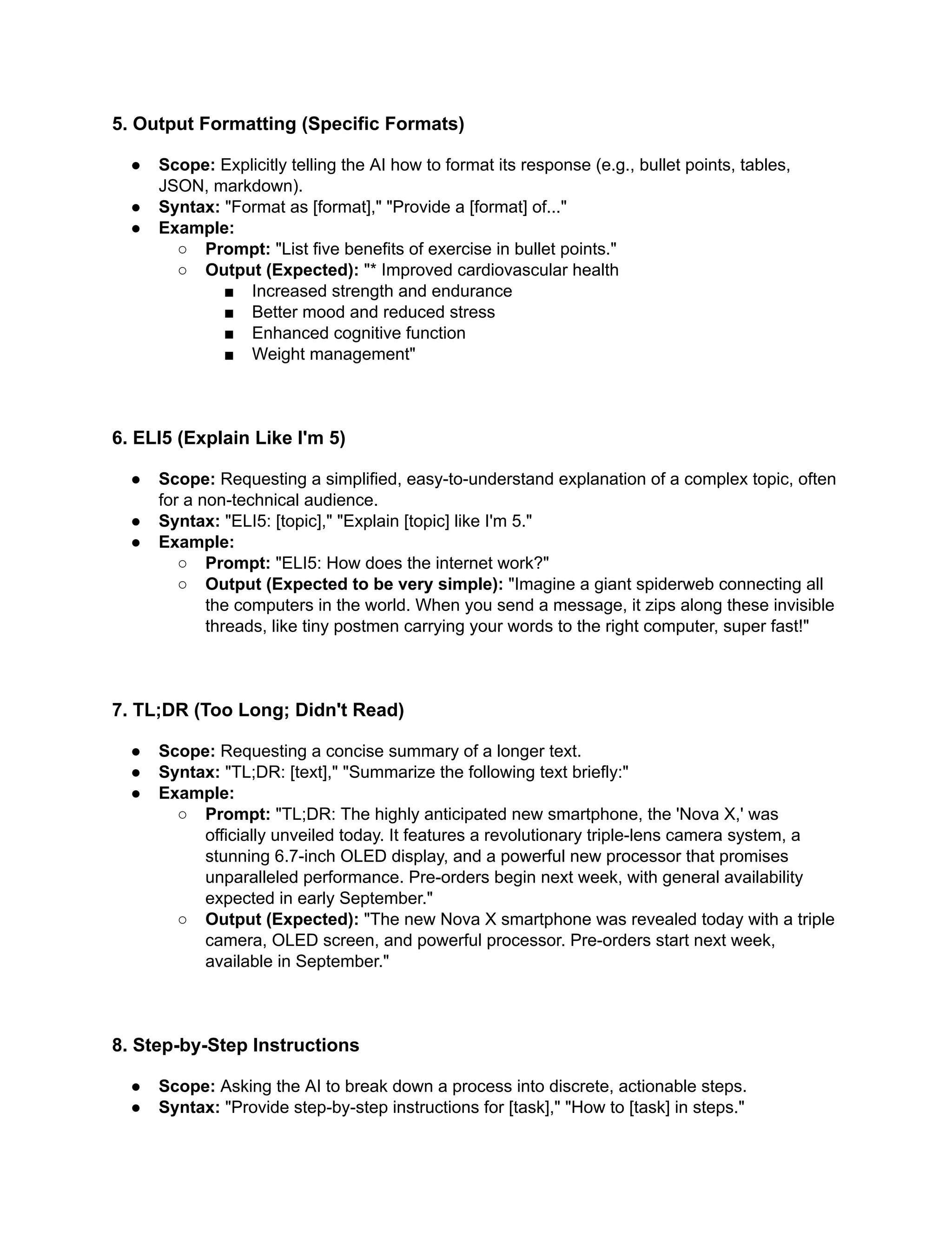 5. Output Formatting (Specific Formats)
●​ Scope: Explicitly telling the AI how to format its response (e.g., bullet points, tables,
JSON, markdown).
●​ Syntax: "Format as [format]," "Provide a [format] of..."
●​ Example:
○​ Prompt: "List five benefits of exercise in bullet points."
○​ Output (Expected): "* Improved cardiovascular health
■​ Increased strength and endurance
■​ Better mood and reduced stress
■​ Enhanced cognitive function
■​ Weight management"
6. ELI5 (Explain Like I'm 5)
●​ Scope: Requesting a simplified, easy-to-understand explanation of a complex topic, often
for a non-technical audience.
●​ Syntax: "ELI5: [topic]," "Explain [topic] like I'm 5."
●​ Example:
○​ Prompt: "ELI5: How does the internet work?"
○​ Output (Expected to be very simple): "Imagine a giant spiderweb connecting all
the computers in the world. When you send a message, it zips along these invisible
threads, like tiny postmen carrying your words to the right computer, super fast!"
7. TL;DR (Too Long; Didn't Read)
●​ Scope: Requesting a concise summary of a longer text.
●​ Syntax: "TL;DR: [text]," "Summarize the following text briefly:"
●​ Example:
○​ Prompt: "TL;DR: The highly anticipated new smartphone, the 'Nova X,' was
officially unveiled today. It features a revolutionary triple-lens camera system, a
stunning 6.7-inch OLED display, and a powerful new processor that promises
unparalleled performance. Pre-orders begin next week, with general availability
expected in early September."
○​ Output (Expected): "The new Nova X smartphone was revealed today with a triple
camera, OLED screen, and powerful processor. Pre-orders start next week,
available in September."
8. Step-by-Step Instructions
●​ Scope: Asking the AI to break down a process into discrete, actionable steps.
●​ Syntax: "Provide step-by-step instructions for [task]," "How to [task] in steps."
 