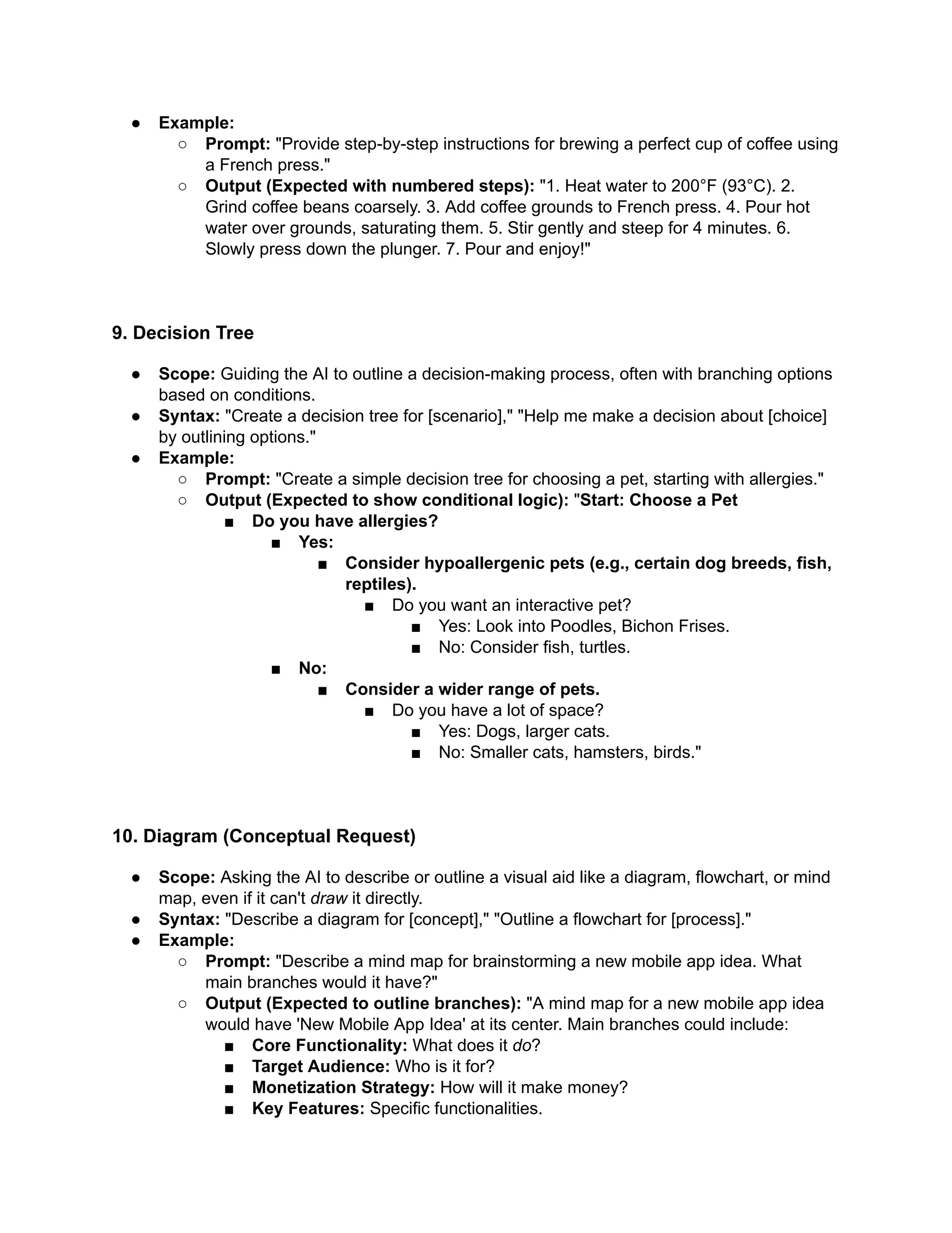 ●​ Example:
○​ Prompt: "Provide step-by-step instructions for brewing a perfect cup of coffee using
a French press."
○​ Output (Expected with numbered steps): "1. Heat water to 200°F (93°C). 2.
Grind coffee beans coarsely. 3. Add coffee grounds to French press. 4. Pour hot
water over grounds, saturating them. 5. Stir gently and steep for 4 minutes. 6.
Slowly press down the plunger. 7. Pour and enjoy!"
9. Decision Tree
●​ Scope: Guiding the AI to outline a decision-making process, often with branching options
based on conditions.
●​ Syntax: "Create a decision tree for [scenario]," "Help me make a decision about [choice]
by outlining options."
●​ Example:
○​ Prompt: "Create a simple decision tree for choosing a pet, starting with allergies."
○​ Output (Expected to show conditional logic): "Start: Choose a Pet
■​ Do you have allergies?
■​ Yes:
■​ Consider hypoallergenic pets (e.g., certain dog breeds, fish,
reptiles).
■​ Do you want an interactive pet?
■​ Yes: Look into Poodles, Bichon Frises.
■​ No: Consider fish, turtles.
■​ No:
■​ Consider a wider range of pets.
■​ Do you have a lot of space?
■​ Yes: Dogs, larger cats.
■​ No: Smaller cats, hamsters, birds."
10. Diagram (Conceptual Request)
●​ Scope: Asking the AI to describe or outline a visual aid like a diagram, flowchart, or mind
map, even if it can't draw it directly.
●​ Syntax: "Describe a diagram for [concept]," "Outline a flowchart for [process]."
●​ Example:
○​ Prompt: "Describe a mind map for brainstorming a new mobile app idea. What
main branches would it have?"
○​ Output (Expected to outline branches): "A mind map for a new mobile app idea
would have 'New Mobile App Idea' at its center. Main branches could include:
■​ Core Functionality: What does it do?
■​ Target Audience: Who is it for?
■​ Monetization Strategy: How will it make money?
■​ Key Features: Specific functionalities.
 