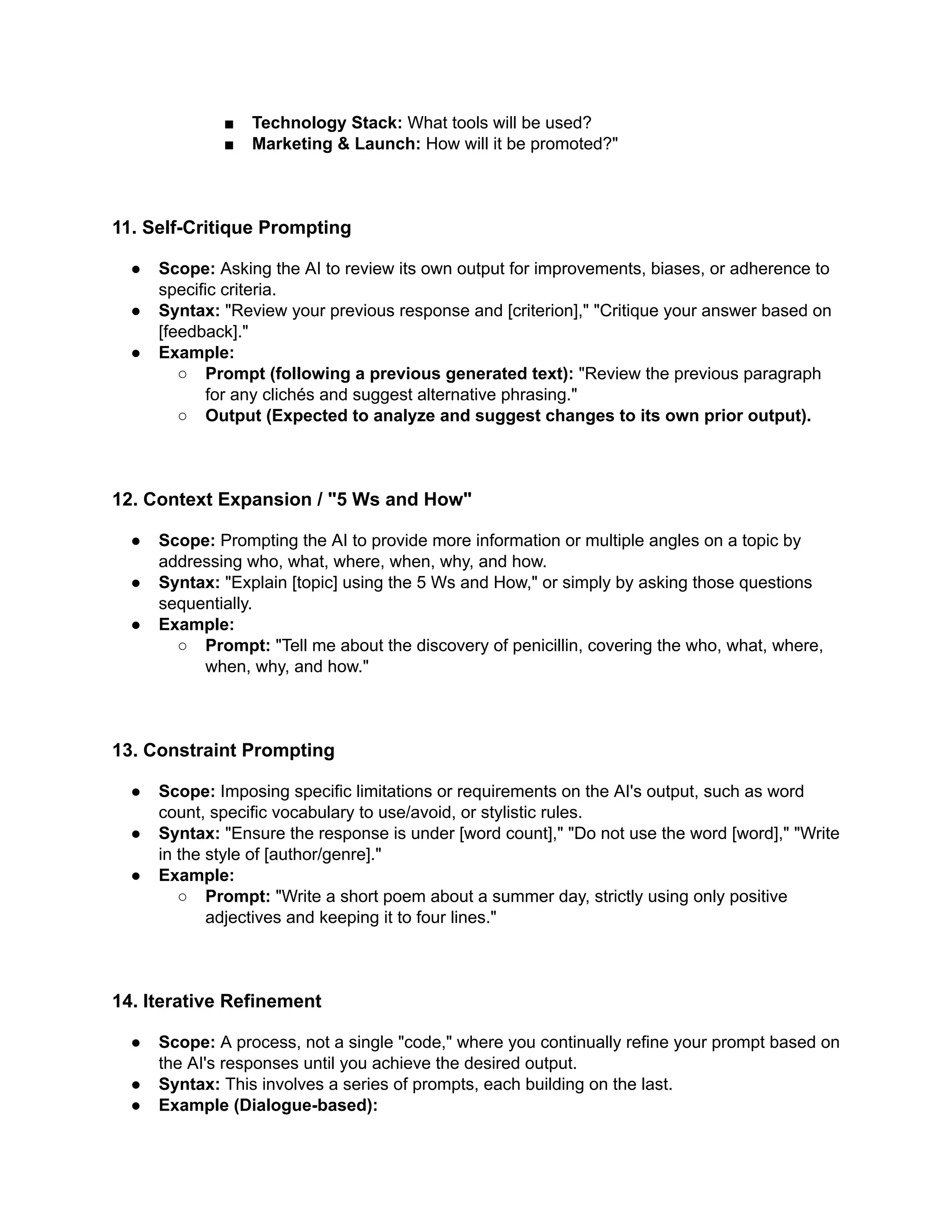 ■​ Technology Stack: What tools will be used?
■​ Marketing & Launch: How will it be promoted?"
11. Self-Critique Prompting
●​ Scope: Asking the AI to review its own output for improvements, biases, or adherence to
specific criteria.
●​ Syntax: "Review your previous response and [criterion]," "Critique your answer based on
[feedback]."
●​ Example:
○​ Prompt (following a previous generated text): "Review the previous paragraph
for any clichés and suggest alternative phrasing."
○​ Output (Expected to analyze and suggest changes to its own prior output).
12. Context Expansion / "5 Ws and How"
●​ Scope: Prompting the AI to provide more information or multiple angles on a topic by
addressing who, what, where, when, why, and how.
●​ Syntax: "Explain [topic] using the 5 Ws and How," or simply by asking those questions
sequentially.
●​ Example:
○​ Prompt: "Tell me about the discovery of penicillin, covering the who, what, where,
when, why, and how."
13. Constraint Prompting
●​ Scope: Imposing specific limitations or requirements on the AI's output, such as word
count, specific vocabulary to use/avoid, or stylistic rules.
●​ Syntax: "Ensure the response is under [word count]," "Do not use the word [word]," "Write
in the style of [author/genre]."
●​ Example:
○​ Prompt: "Write a short poem about a summer day, strictly using only positive
adjectives and keeping it to four lines."
14. Iterative Refinement
●​ Scope: A process, not a single "code," where you continually refine your prompt based on
the AI's responses until you achieve the desired output.
●​ Syntax: This involves a series of prompts, each building on the last.
●​ Example (Dialogue-based):
 