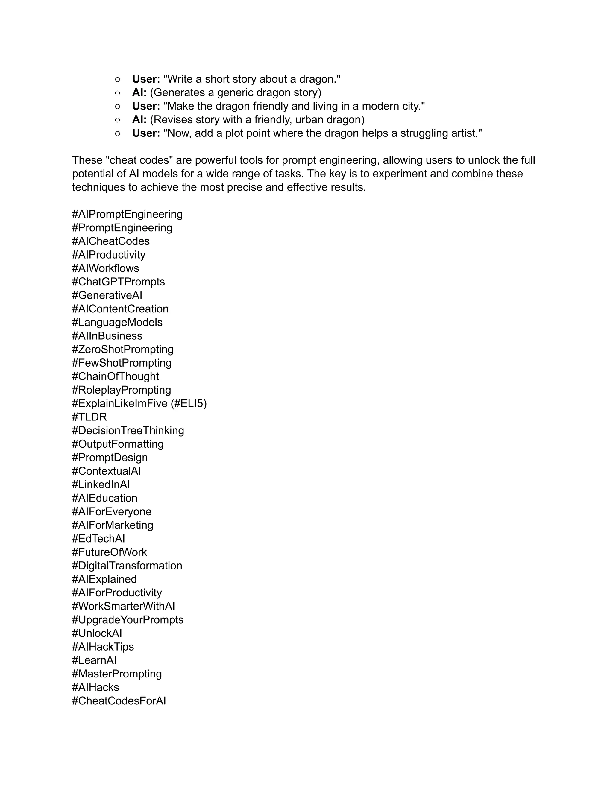 ○​ User: "Write a short story about a dragon."
○​ AI: (Generates a generic dragon story)
○​ User: "Make the dragon friendly and living in a modern city."
○​ AI: (Revises story with a friendly, urban dragon)
○​ User: "Now, add a plot point where the dragon helps a struggling artist."
These "cheat codes" are powerful tools for prompt engineering, allowing users to unlock the full
potential of AI models for a wide range of tasks. The key is to experiment and combine these
techniques to achieve the most precise and effective results.
#AIPromptEngineering
#PromptEngineering
#AICheatCodes
#AIProductivity
#AIWorkflows
#ChatGPTPrompts
#GenerativeAI
#AIContentCreation
#LanguageModels
#AIInBusiness
#ZeroShotPrompting
#FewShotPrompting
#ChainOfThought
#RoleplayPrompting
#ExplainLikeImFive (#ELI5)
#TLDR
#DecisionTreeThinking
#OutputFormatting
#PromptDesign
#ContextualAI
#LinkedInAI
#AIEducation
#AIForEveryone
#AIForMarketing
#EdTechAI
#FutureOfWork
#DigitalTransformation
#AIExplained
#AIForProductivity
#WorkSmarterWithAI
#UpgradeYourPrompts
#UnlockAI
#AIHackTips
#LearnAI
#MasterPrompting
#AIHacks
#CheatCodesForAI
 