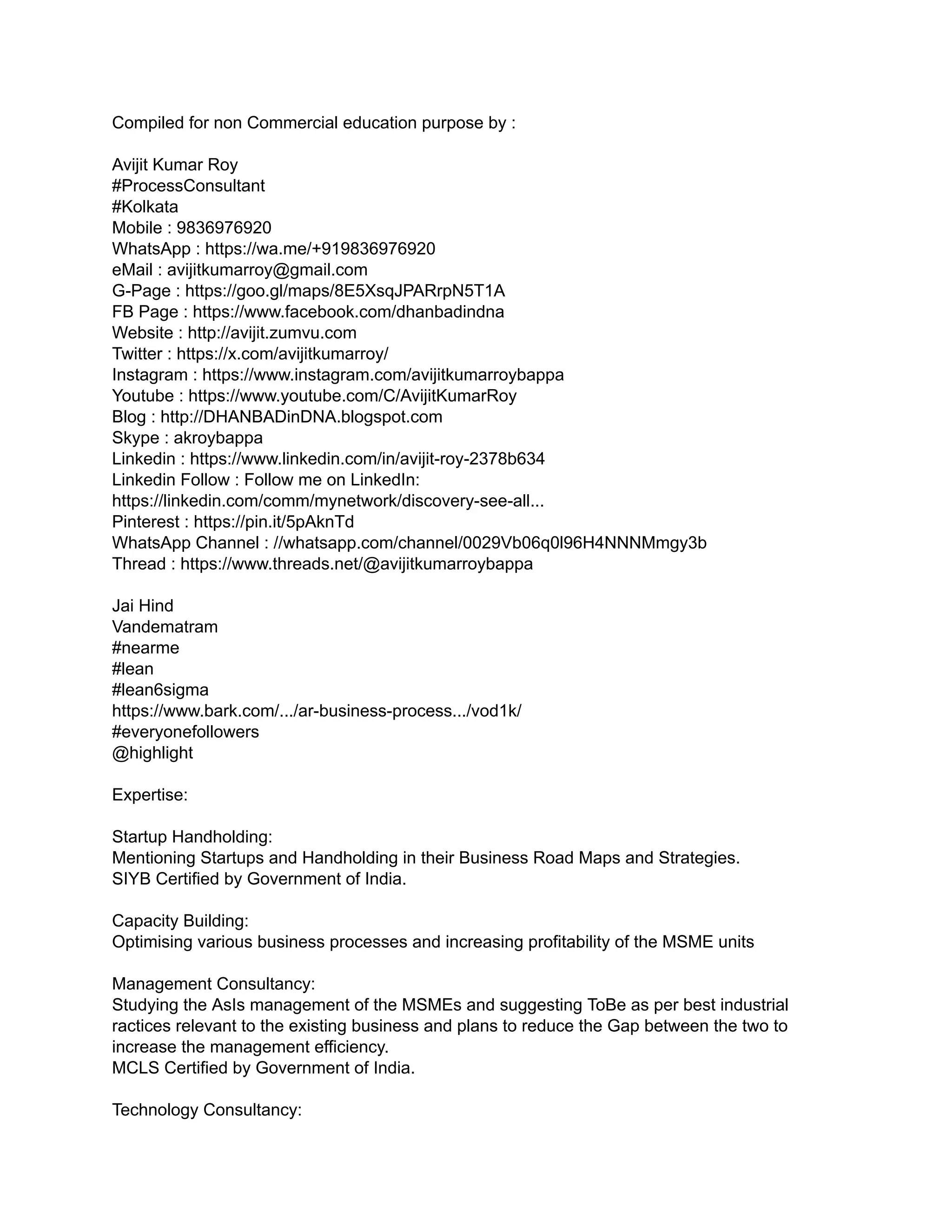 Compiled for non Commercial education purpose by :
Avijit Kumar Roy
#ProcessConsultant
#Kolkata
Mobile : 9836976920
WhatsApp : https://wa.me/+919836976920
eMail : avijitkumarroy@gmail.com
G-Page : https://goo.gl/maps/8E5XsqJPARrpN5T1A
FB Page : https://www.facebook.com/dhanbadindna
Website : http://avijit.zumvu.com
Twitter : https://x.com/avijitkumarroy/
Instagram : https://www.instagram.com/avijitkumarroybappa
Youtube : https://www.youtube.com/C/AvijitKumarRoy
Blog : http://DHANBADinDNA.blogspot.com
Skype : akroybappa
Linkedin : https://www.linkedin.com/in/avijit-roy-2378b634
Linkedin Follow : Follow me on LinkedIn:
https://linkedin.com/comm/mynetwork/discovery-see-all...
Pinterest : https://pin.it/5pAknTd
WhatsApp Channel : //whatsapp.com/channel/0029Vb06q0l96H4NNNMmgy3b
Thread : https://www.threads.net/@avijitkumarroybappa
Jai Hind
Vandematram
#nearme
#lean
#lean6sigma
https://www.bark.com/.../ar-business-process.../vod1k/
#everyonefollowers
@highlight
Expertise:
Startup Handholding:
Mentioning Startups and Handholding in their Business Road Maps and Strategies.
SIYB Certified by Government of India.
Capacity Building:
Optimising various business processes and increasing profitability of the MSME units
Management Consultancy:
Studying the AsIs management of the MSMEs and suggesting ToBe as per best industrial
ractices relevant to the existing business and plans to reduce the Gap between the two to
increase the management efficiency.
MCLS Certified by Government of India.
Technology Consultancy:
 