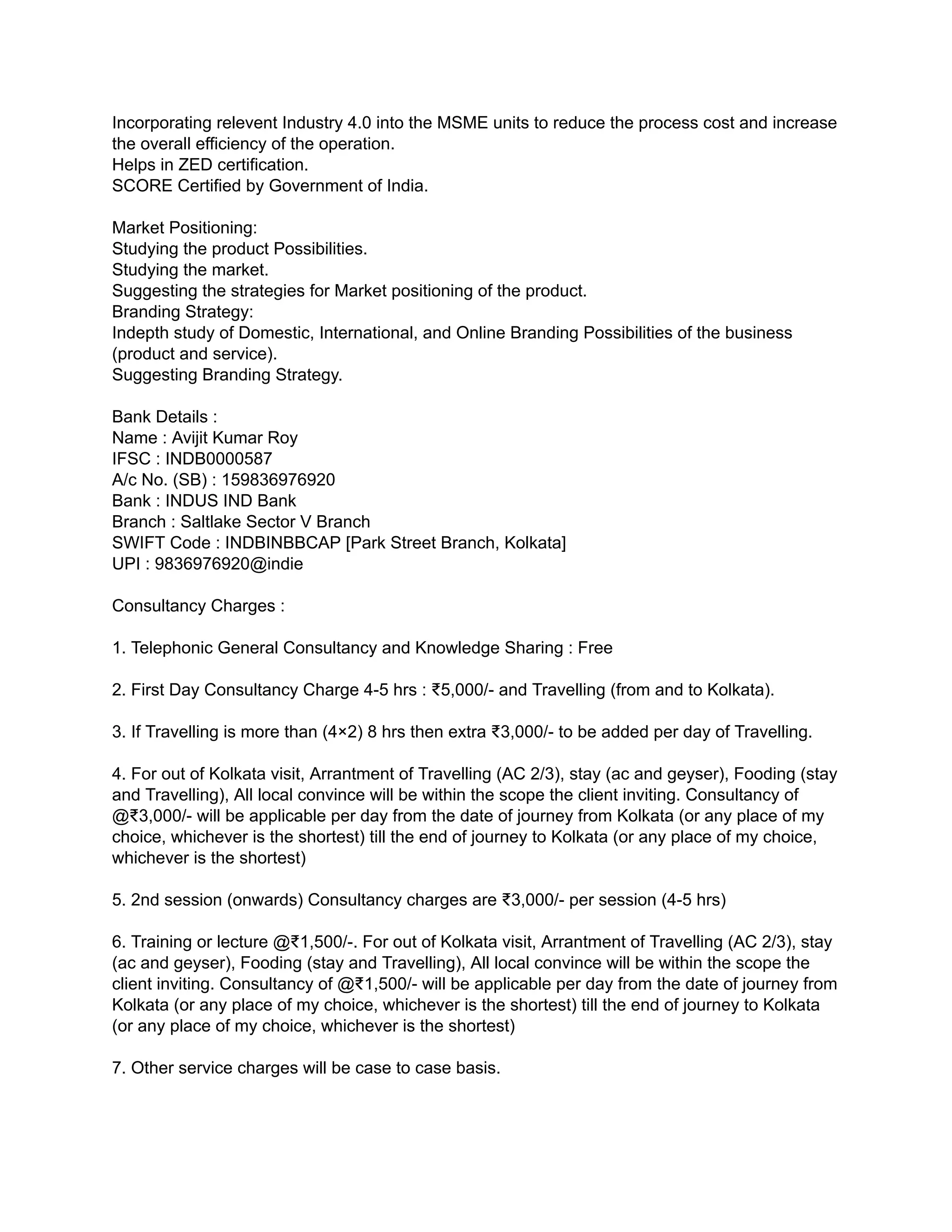 Incorporating relevent Industry 4.0 into the MSME units to reduce the process cost and increase
the overall efficiency of the operation.
Helps in ZED certification.
SCORE Certified by Government of India.
Market Positioning:
Studying the product Possibilities.
Studying the market.
Suggesting the strategies for Market positioning of the product.
Branding Strategy:
Indepth study of Domestic, International, and Online Branding Possibilities of the business
(product and service).
Suggesting Branding Strategy.
Bank Details :
Name : Avijit Kumar Roy
IFSC : INDB0000587
A/c No. (SB) : 159836976920
Bank : INDUS IND Bank
Branch : Saltlake Sector V Branch
SWIFT Code : INDBINBBCAP [Park Street Branch, Kolkata]
UPI : 9836976920@indie
Consultancy Charges :
1. Telephonic General Consultancy and Knowledge Sharing : Free
2. First Day Consultancy Charge 4-5 hrs : ₹5,000/- and Travelling (from and to Kolkata).
3. If Travelling is more than (4×2) 8 hrs then extra ₹3,000/- to be added per day of Travelling.
4. For out of Kolkata visit, Arrantment of Travelling (AC 2/3), stay (ac and geyser), Fooding (stay
and Travelling), All local convince will be within the scope the client inviting. Consultancy of
@₹3,000/- will be applicable per day from the date of journey from Kolkata (or any place of my
choice, whichever is the shortest) till the end of journey to Kolkata (or any place of my choice,
whichever is the shortest)
5. 2nd session (onwards) Consultancy charges are ₹3,000/- per session (4-5 hrs)
6. Training or lecture @₹1,500/-. For out of Kolkata visit, Arrantment of Travelling (AC 2/3), stay
(ac and geyser), Fooding (stay and Travelling), All local convince will be within the scope the
client inviting. Consultancy of @₹1,500/- will be applicable per day from the date of journey from
Kolkata (or any place of my choice, whichever is the shortest) till the end of journey to Kolkata
(or any place of my choice, whichever is the shortest)
7. Other service charges will be case to case basis.
 