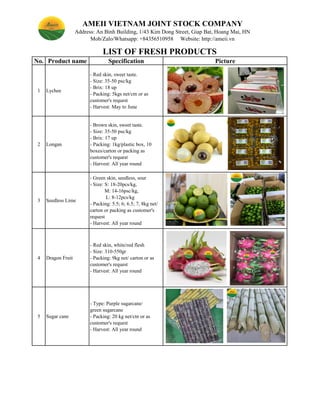 No. Product name Specification Picture
1 Lychee
- Red skin, sweet taste.
- Size: 35-50 psc/kg
- Brix: 18 up
- Packing: 5kgs net/ctn or as
customer's request
- Harvest: May to June
2 Longan
3 Seedless Lime
4 Dragon Fruit
- Red skin, white/red flesh
- Size: 310-550gr
- Packing: 9kg net/ carton or as
customer's request
- Harvest: All year round
5 Sugar cane
LIST OF FRESH PRODUCTS
AMEII VIETNAM JOINT STOCK COMPANY
- Brown skin, sweet taste.
- Size: 35-50 psc/kg
- Brix: 17 up
- Packing: 1kg/plastic box, 10
boxes/carton or packing as
customer's request
- Harvest: All year round
- Type: Purple sugarcane/
green sugarcane
- Packing: 20 kg net/ctn or as
customer's request
- Harvest: All year round
- Green skin, seedless, sour
- Size: S: 18-20pcs/kg,
M: 14-16psc/kg,
L: 8-12pcs/kg
- Packing: 5.5; 6; 6.5; 7, 8kg net/
carton or packing as customer's
request
- Harvest: All year round
Address: An Binh Building, 1/43 Kim Dong Street, Giap Bat, Hoang Mai, HN
Mob/Zalo/Whatsapp: +84356510958 Website: http://ameii.vn
 