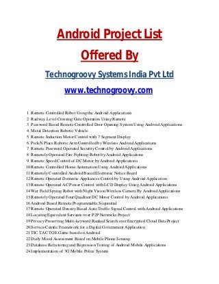 Android Project List
Offered By
Technogroovy Systems India Pvt Ltd
www.technogroovy.com
1 Remote Controlled Robot Using the Android Applications
2 Railway Level Crossing Gate Operation Using Remote
3 Password Based Remote Controlled Door Opening System Using Android Applications
4 Metal Detection Robotic Vehicle
5 Remote Induction Motor Control with 7 Segment Display
6 Pick N Place Robotic Arm Controlled by Wireless Android Applications
7 Remote Password Operated Security Control by Android Applications
8 Remotely Operated Fire Fighting Robot by Android Applications
9 Remote Speed Control of DC Motor by Android Applications
10 Remote Controlled Home Automation Using Android Applications
11 Remotely Controlled Android Based Electronic Notice Board
12 Remote Operated Domestic Appliances Control by Using Android Application
13 Remote Operated AC Power Control with LCD Display Using Android Applications
14 War Field Spying Robot with Night Vision Wireless Camera By Android Applications
15 Remotely Operated Four Quadrant DC Motor Control by Android Applications
16 Android Based Remote Programmable Sequential
17 Remote Operated Density Based Auto Traffic Signal Control with Android Applications
18 Locating Equivalent Servants over P2P Networks Project
19 Privacy Preserving Multi-keyword Ranked Search over Encrypted Cloud Data Project
20 Service-Centric Framework for a Digital Government Application
21 TIC TAC TOE Game based on Android
22 Daily Mood Assessment Based on Mobile Phone Sensing.
23 Database Refactoring and Regression Testing of Android Mobile Applications
24 Implementation of 3G Mobile Police System
 