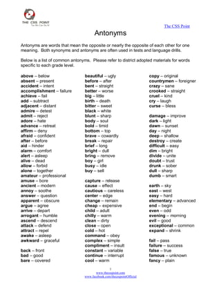 The CSS Point
1
www.thecsspoint.com
www.facebook.com/thecsspointOfficial
Antonyms
Antonyms are words that mean the opposite or nearly the opposite of each other for one
meaning. Both synonyms and antonyms are often used in tests and language drills.
Below is a list of common antonyms. Please refer to district adopted materials for words
specific to each grade level.
above – below
absent – present
accident – intent
accomplishment – failure
achieve – fail
add – subtract
adjacent – distant
admire – detest
admit – reject
adore – hate
advance – retreat
affirm – deny
afraid – confident
after – before
aid – hinder
alarm – comfort
alert – asleep
alive – dead
allow – forbid
alone – together
amateur – professional
amuse – bore
ancient – modern
annoy – soothe
answer – question
apparent – obscure
argue – agree
arrive – depart
arrogant – humble
ascend – descend
attack – defend
attract – repel
awake – asleep
awkward – graceful
back – front
bad – good
bare – covered
beautiful – ugly
before – after
bent – straight
better – worse
big – little
birth – death
bitter – sweet
black – white
blunt – sharp
body – soul
bold – timid
bottom – top
brave – cowardly
break – repair
brief – long
bright – dull
bring – remove
boy – girl
busy – idle
buy – sell
capture – release
cause – effect
cautious – careless
center – edge
change – remain
cheap – expensive
child – adult
chilly – warm
clean – dirty
close – open
cold – hot
command – obey
complex – simple
compliment – insult
constant – variable
continue – interrupt
cool – warm
copy – original
countrymen – foreigner
crazy – sane
crooked – straight
cruel – kind
cry – laugh
curse – bless
damage – improve
dark – light
dawn – sunset
day – night
deep – shallow
destroy – create
difficult – easy
dim – bright
divide – unite
doubt – trust
drunk – sober
dull – sharp
dumb – smart
earth – sky
east – west
easy – hard
elementary – advanced
end – begin
even – odd
evening – morning
evil – good
exceptional – common
expand – shrink
fail – pass
failure – success
false – true
famous – unknown
fancy – plain
 
