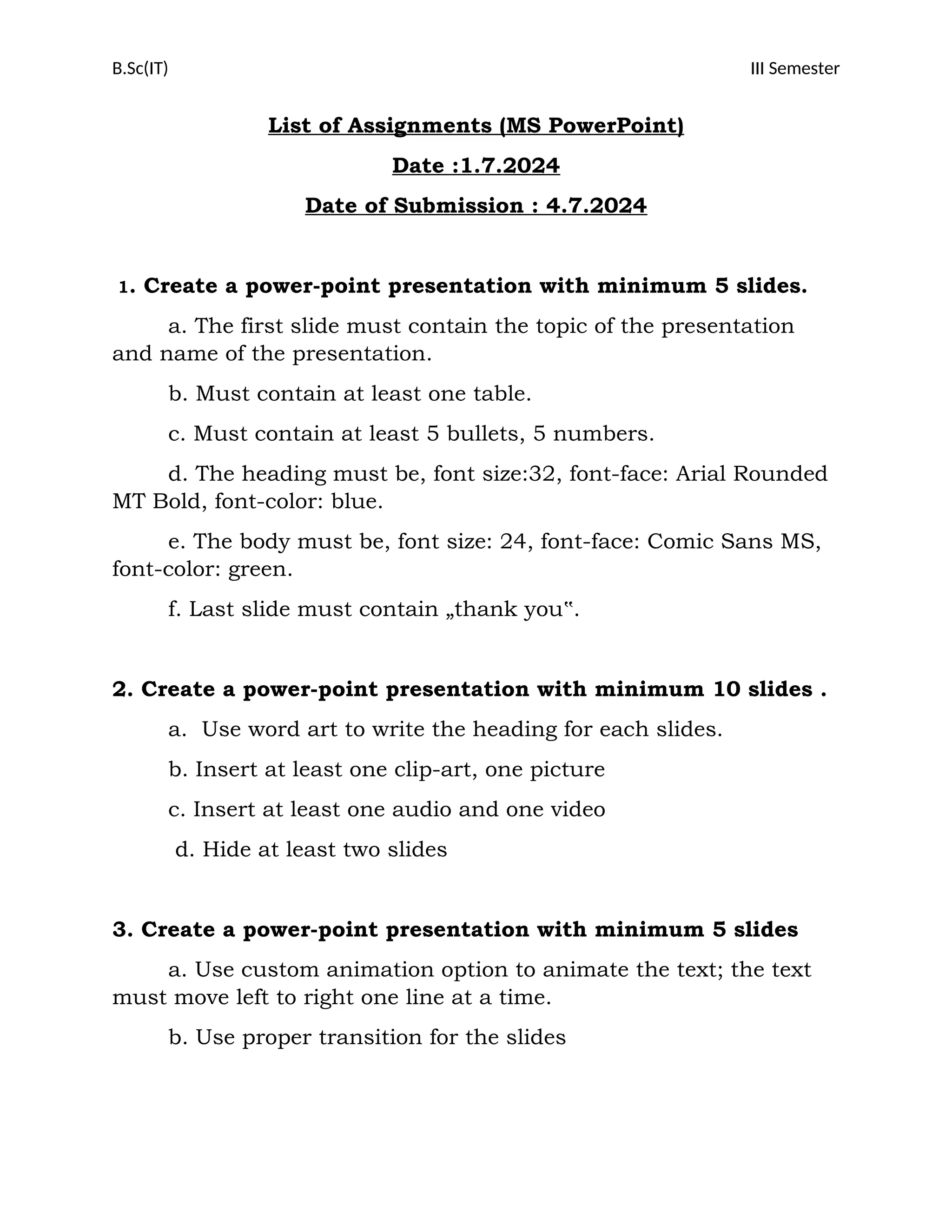 B.Sc(IT) III Semester
List of Assignments (MS PowerPoint)
Date :1.7.2024
Date of Submission : 4.7.2024
1. Create a power-point presentation with minimum 5 slides.
a. The first slide must contain the topic of the presentation
and name of the presentation.
b. Must contain at least one table.
c. Must contain at least 5 bullets, 5 numbers.
d. The heading must be, font size:32, font-face: Arial Rounded
MT Bold, font-color: blue.
e. The body must be, font size: 24, font-face: Comic Sans MS,
font-color: green.
f. Last slide must contain „thank you‟.
2. Create a power-point presentation with minimum 10 slides .
a. Use word art to write the heading for each slides.
b. Insert at least one clip-art, one picture
c. Insert at least one audio and one video
d. Hide at least two slides
3. Create a power-point presentation with minimum 5 slides
a. Use custom animation option to animate the text; the text
must move left to right one line at a time.
b. Use proper transition for the slides