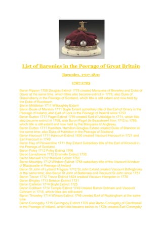 List of Baronies in the Peerage of Great Britain
Baronies, 1707-1801
1707-1725
Baron Rippon 1708 Douglas Extinct 1778 created Marquess of Beverley and Duke of
Dover at the same time, which titles also became extinct in 1778; also Duke of
Queensberry in the Peerage of Scotland, which title is still extant and now held by
the Duke of Buccleuch
Baron Middleton 1711 Willoughby Extant
Baron Boyle of Marston 1711 Boyle Extant subsidiary title of the Earl of Orrery in the
Peerage of Ireland; also Earl of Cork in the Peerage of Ireland since 1753
Baron Burton 1711 Paget Extinct 1769 created Earl of Uxbridge in 1714, which title
also became extinct in 1769; also Baron Paget de Beaudesert from 1712 to 1769,
which title is still extant and now held by the Marquess of Anglesey
Baron Dutton 1711 Hamilton, Hamilton-Douglas Extant created Duke of Brandon at
the same time; also Duke of Hamilton in the Peerage of Scotland
Baron Harcourt 1711 Harcourt Extinct 1830 created Viscount Harcourt in 1721 and
Earl Harcourt in 1749
Baron Hay of Penwardine 1711 Hay Extant Subsidiary title of the Earl of Kinnoull in
the Peerage of Scotland.
Baron Foley 1712 Foley Extinct 1766
Baron Lansdowne 1712 Granville Extinct 1735
Baron Mansell 1712 Mansell Extinct 1750
Baron Mountjoy 1712 Windsor Extinct 1758 subsidiary title of the Viscount Windsor
of Blackcastle in Peerage of Ireland
Baron St John of Lydiard Tregoze 1712 St John Extant created Viscount Bolingbroke
at the same time; also Baron St John of Battersea and Viscount St John since 1751
Baron Trevor 1712 Trevor Extinct 1824 created Viscount Hampden in 1776
Baron Bingley 1713 Benson Extinct 1731
Baron Carleton 1714 Boyle Extinct 1725
Baron Cobham 1714 Temple Extinct 1749 created Baron Cobham and Viscount
Cobham in 1718, which titles are still extant
Baron Throwley 1714 Watson Extinct 1746 created Earl of Rockingham at the same
time
Baron Coningsby 1715 Coningsby Extinct 1729 also Baron Coningsby of Clanbrassil
in the Peerage of Ireland, which title became extinct in 1729; created Earl Coningsby
 