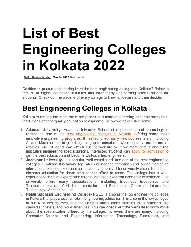 List of Best
Engineering Colleges
in Kolkata 2022
Nalini Ranjan Panday May 24, 2022 3 min read
Decided to pursue engineering from the best engineering colleges in Kolkata? Below is
the list of higher education institutes that offer many engineering specializations for
students. Check out the website of every college to know all details and then decide.
Best Engineering Colleges in Kolkata
Kolkata is among the most preferred places to pursue engineering as it has many best
institutions offering quality education to aspirants. Below we have listed some:
1. Adamas University- Adamas University School of engineering and technology is
ranked as one of the best engineering colleges in Kolkata, offering some most
innovative engineering programs. It has launched many new courses lately, including
AI and Machine Learning, IoT, gaming and animation, cyber security and forensics,
robotics, etc. Students can check out the website to know more details about the
institute’s engineering specializations. Interested students can apply for admission to
get the best education and become well-qualified engineers.
2. Jadavpur University- It is popular, well established, and one of the best engineering
colleges in Kolkata. It is among top-rated engineering campuses and is identified as an
internationally recognized premier university globally. The university also offers digital
distance education for those who cannot afford to come. The college has a well-
experienced team of experts who offer students an excellent academic experience. The
university offers many specializations, including Electrical, Electronics and
Telecommunication, Civil, Instrumentation and Electronics, Chemical, Information
Technology, Mechanical, etc.
3. Netaji Subhash Engineering College- NSEC is among the top engineering colleges
in Kolkata that play a distinct role in engineering education. It is among the few colleges
to run 4 MTech courses, and the campus offers many facilities to its students like
cameras, hostels, and more amenities. You can check out the website to know more
about the specialization offered by the college. However, there are many, including
Computer Science and Engineering, Information Technology, Electronics, and
 