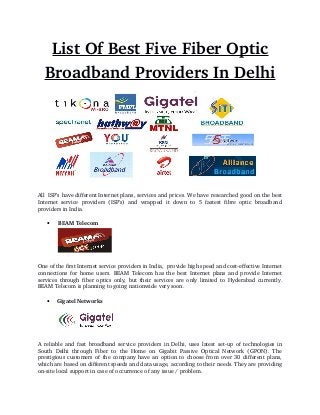 List Of Best Five Fiber Optic
Broadband Providers In Delhi
All  ISP’s have different Internet plans, services and prices. We have researched good on the best
Internet  service providers  (ISP's) and  wrapped  it  down to  5  fastest  fibre  optic  broadband
providers in India.
  BEAM Telecom
One of the first Internet service providers in India,  provide high speed and cost­effective Internet
connections for home users. BEAM Telecom has the best Internet plans and provide Internet
services through fiber optics only, but their services are only limited to Hyderabad currently.
BEAM Telecom is planning to going nationwide very soon.
 Gigatel Networks
A reliable and fast broadband service providers in Delhi, uses latest set­up of technologies in
South Delhi through Fiber to the Home on Gigabit Passive Optical Network (GPON). The
prestigious customers of the company have an option to choose from over 30 different plans,
which are based on different speeds and data usage, according to their needs. They are providing
on­site local support in case of occurrence of any issue / problem.
 